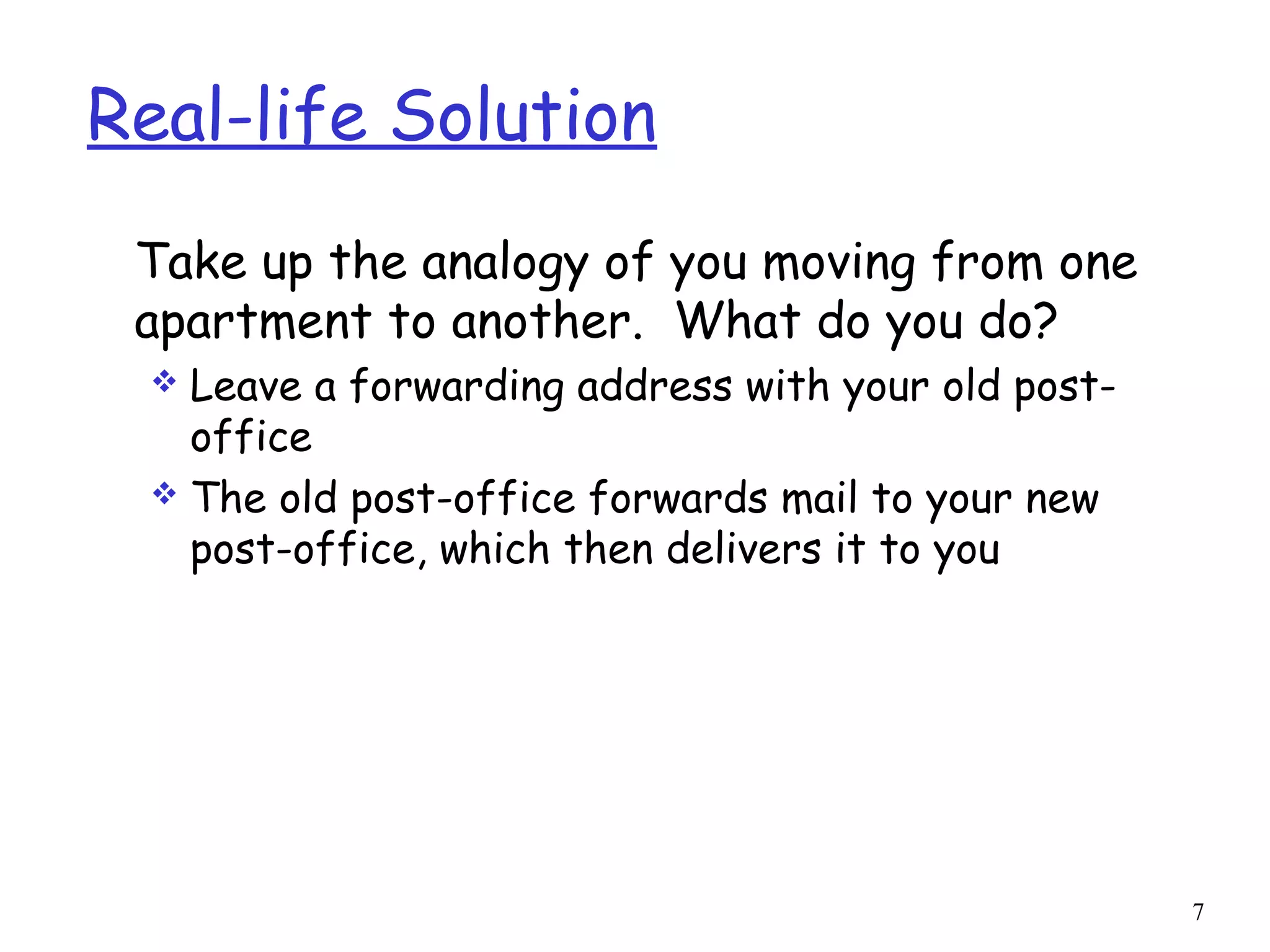 7
Real-life Solution
Take up the analogy of you moving from one
apartment to another. What do you do?
 Leave a forwarding address with your old post-
office
 The old post-office forwards mail to your new
post-office, which then delivers it to you
 