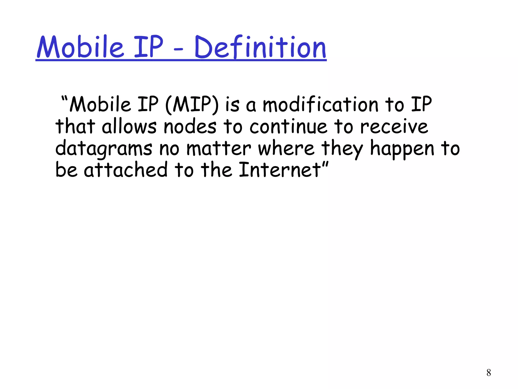 8
Mobile IP - Definition
“Mobile IP (MIP) is a modification to IP
that allows nodes to continue to receive
datagrams no matter where they happen to
be attached to the Internet”
 