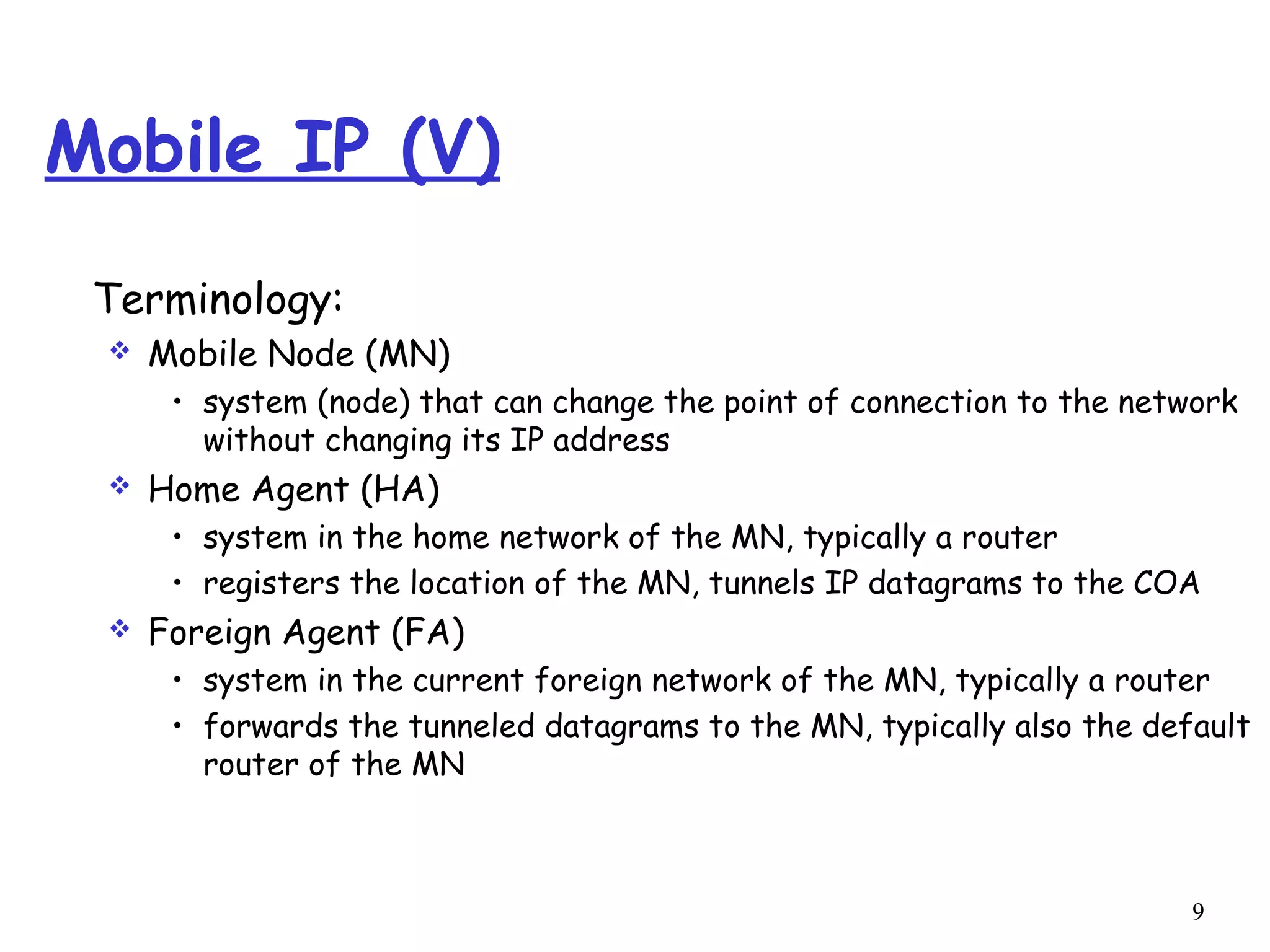 9
Mobile IP (V)
Terminology:
 Mobile Node (MN)
• system (node) that can change the point of connection to the network
without changing its IP address
 Home Agent (HA)
• system in the home network of the MN, typically a router
• registers the location of the MN, tunnels IP datagrams to the COA
 Foreign Agent (FA)
• system in the current foreign network of the MN, typically a router
• forwards the tunneled datagrams to the MN, typically also the default
router of the MN
 