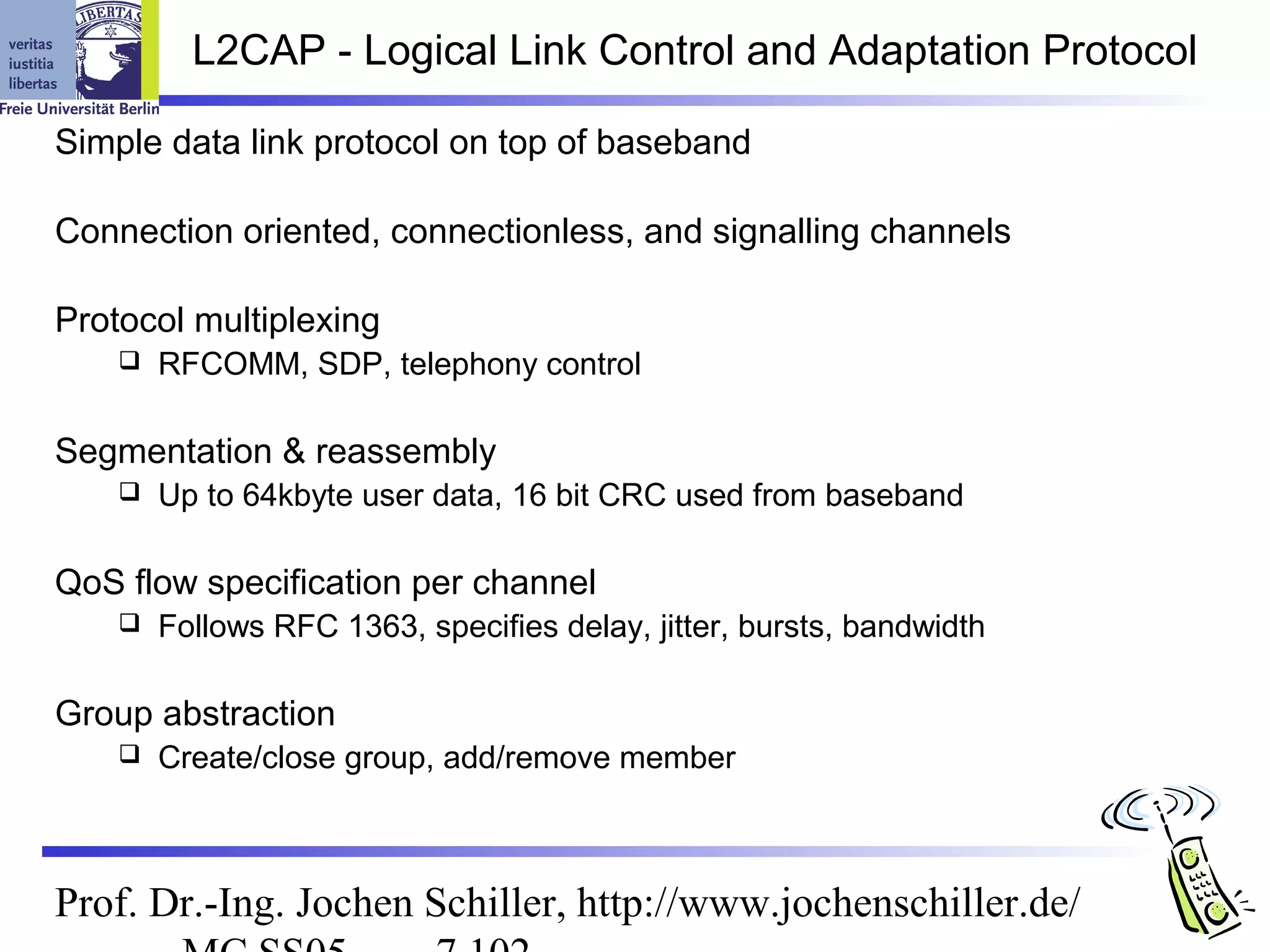 L2CAP - Logical Link Control and Adaptation Protocol

Simple data link protocol on top of baseband

Connection oriented, connectionless, and signalling channels

Protocol multiplexing
       RFCOMM, SDP, telephony control

Segmentation & reassembly
       Up to 64kbyte user data, 16 bit CRC used from baseband

QoS flow specification per channel
       Follows RFC 1363, specifies delay, jitter, bursts, bandwidth

Group abstraction
       Create/close group, add/remove member



Prof. Dr.-Ing. Jochen Schiller, http://www.jochenschiller.de/
 