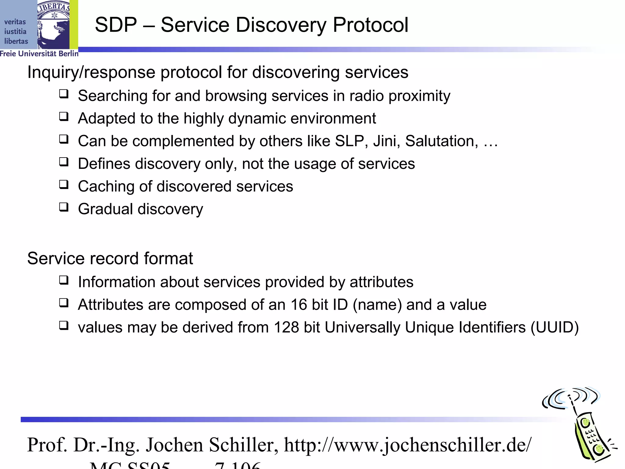 SDP – Service Discovery Protocol

Inquiry/response protocol for discovering services
       Searching for and browsing services in radio proximity
       Adapted to the highly dynamic environment
       Can be complemented by others like SLP, Jini, Salutation, …
       Defines discovery only, not the usage of services
       Caching of discovered services
       Gradual discovery


Service record format
     Information about services provided by attributes
     Attributes are composed of an 16 bit ID (name) and a value
     values may be derived from 128 bit Universally Unique Identifiers (UUID)




Prof. Dr.-Ing. Jochen Schiller, http://www.jochenschiller.de/
 