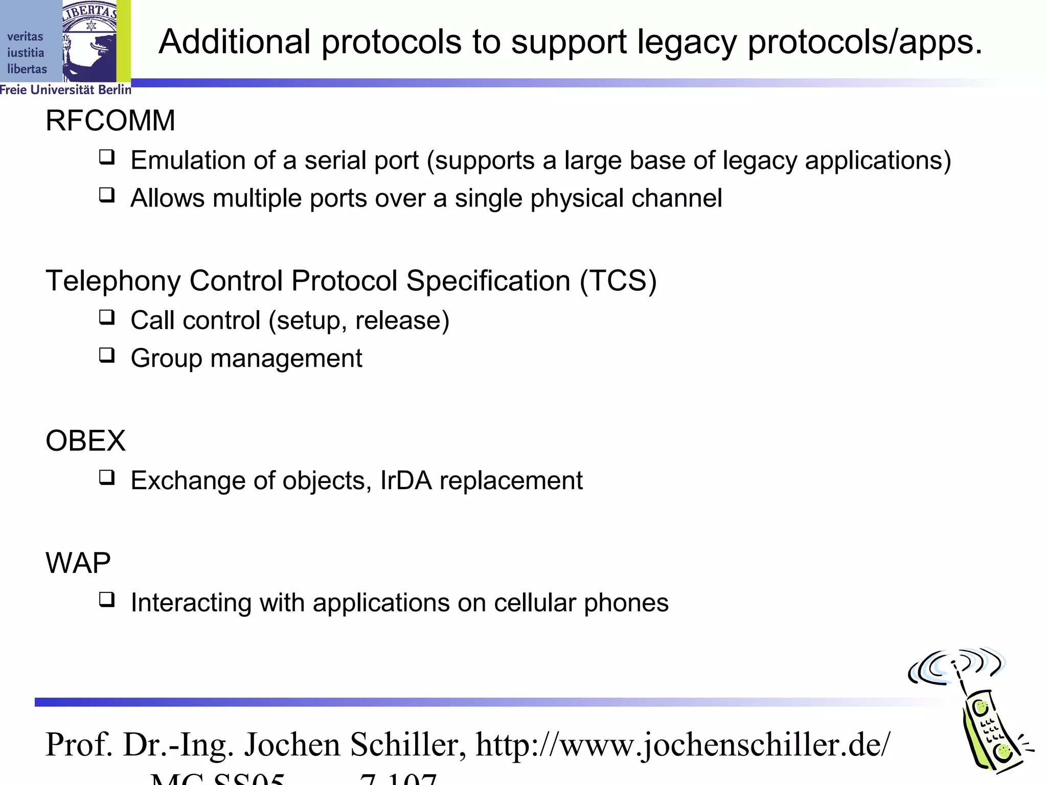 Additional protocols to support legacy protocols/apps.

RFCOMM
    Emulation of a serial port (supports a large base of legacy applications)
    Allows multiple ports over a single physical channel



Telephony Control Protocol Specification (TCS)
    Call control (setup, release)
    Group management



OBEX
      Exchange of objects, IrDA replacement


WAP
      Interacting with applications on cellular phones




Prof. Dr.-Ing. Jochen Schiller, http://www.jochenschiller.de/
 