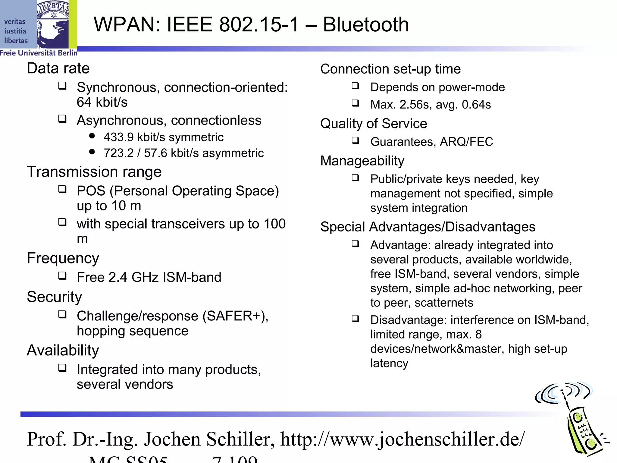 WPAN: IEEE 802.15-1 – Bluetooth

Data rate                                       Connection set-up time
      Synchronous, connection-oriented:                Depends on power-mode
       64 kbit/s                                        Max. 2.56s, avg. 0.64s
      Asynchronous, connectionless             Quality of Service
              433.9 kbit/s symmetric                   Guarantees, ARQ/FEC
              723.2 / 57.6 kbit/s asymmetric
                                                Manageability
Transmission range                                      Public/private keys needed, key
      POS (Personal Operating Space)                    management not specified, simple
       up to 10 m                                        system integration
      with special transceivers up to 100      Special Advantages/Disadvantages
       m                                                Advantage: already integrated into
Frequency                                                several products, available worldwide,
        Free 2.4 GHz ISM-band                           free ISM-band, several vendors, simple
                                                         system, simple ad-hoc networking, peer
Security                                                 to peer, scatternets
        Challenge/response (SAFER+),                   Disadvantage: interference on ISM-band,
         hopping sequence                                limited range, max. 8
Availability                                             devices/network&master, high set-up
                                                         latency
        Integrated into many products,
         several vendors



Prof. Dr.-Ing. Jochen Schiller, http://www.jochenschiller.de/
 