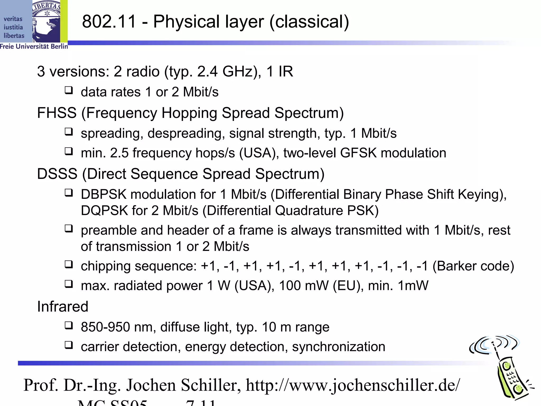 802.11 - Physical layer (classical)

 3 versions: 2 radio (typ. 2.4 GHz), 1 IR
        data rates 1 or 2 Mbit/s
 FHSS (Frequency Hopping Spread Spectrum)
      spreading, despreading, signal strength, typ. 1 Mbit/s
      min. 2.5 frequency hops/s (USA), two-level GFSK modulation

 DSSS (Direct Sequence Spread Spectrum)
      DBPSK modulation for 1 Mbit/s (Differential Binary Phase Shift Keying),
       DQPSK for 2 Mbit/s (Differential Quadrature PSK)
      preamble and header of a frame is always transmitted with 1 Mbit/s, rest
       of transmission 1 or 2 Mbit/s
      chipping sequence: +1, -1, +1, +1, -1, +1, +1, +1, -1, -1, -1 (Barker code)
      max. radiated power 1 W (USA), 100 mW (EU), min. 1mW

 Infrared
      850-950 nm, diffuse light, typ. 10 m range
      carrier detection, energy detection, synchronization


Prof. Dr.-Ing. Jochen Schiller, http://www.jochenschiller.de/
 