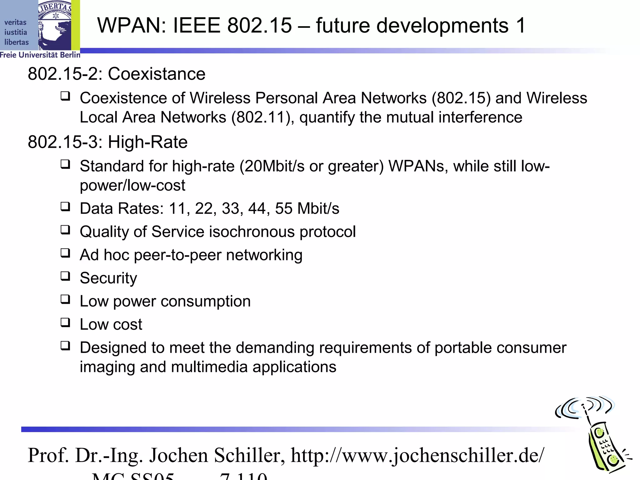 WPAN: IEEE 802.15 – future developments 1

802.15-2: Coexistance
      Coexistence of Wireless Personal Area Networks (802.15) and Wireless
       Local Area Networks (802.11), quantify the mutual interference
802.15-3: High-Rate
      Standard for high-rate (20Mbit/s or greater) WPANs, while still low-
       power/low-cost
      Data Rates: 11, 22, 33, 44, 55 Mbit/s
      Quality of Service isochronous protocol
      Ad hoc peer-to-peer networking
      Security
      Low power consumption
      Low cost
      Designed to meet the demanding requirements of portable consumer
       imaging and multimedia applications




Prof. Dr.-Ing. Jochen Schiller, http://www.jochenschiller.de/
 
