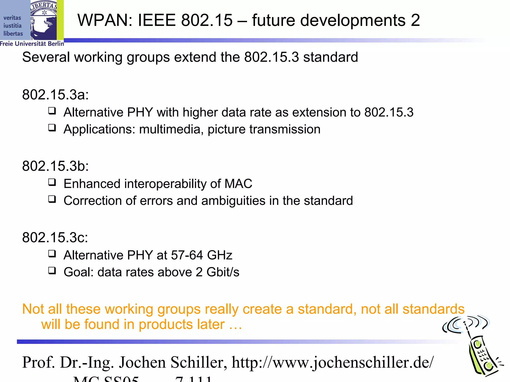 WPAN: IEEE 802.15 – future developments 2

Several working groups extend the 802.15.3 standard

802.15.3a:
     Alternative PHY with higher data rate as extension to 802.15.3
     Applications: multimedia, picture transmission


802.15.3b:
     Enhanced interoperability of MAC
     Correction of errors and ambiguities in the standard


802.15.3c:
     Alternative PHY at 57-64 GHz
     Goal: data rates above 2 Gbit/s


Not all these working groups really create a standard, not all standards
  will be found in products later …

Prof. Dr.-Ing. Jochen Schiller, http://www.jochenschiller.de/
 