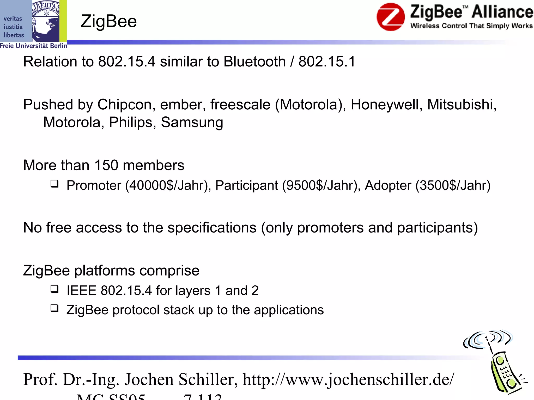 ZigBee

Relation to 802.15.4 similar to Bluetooth / 802.15.1

Pushed by Chipcon, ember, freescale (Motorola), Honeywell, Mitsubishi,
  Motorola, Philips, Samsung

More than 150 members
       Promoter (40000$/Jahr), Participant (9500$/Jahr), Adopter (3500$/Jahr)


No free access to the specifications (only promoters and participants)

ZigBee platforms comprise
     IEEE 802.15.4 for layers 1 and 2
     ZigBee protocol stack up to the applications




Prof. Dr.-Ing. Jochen Schiller, http://www.jochenschiller.de/
 