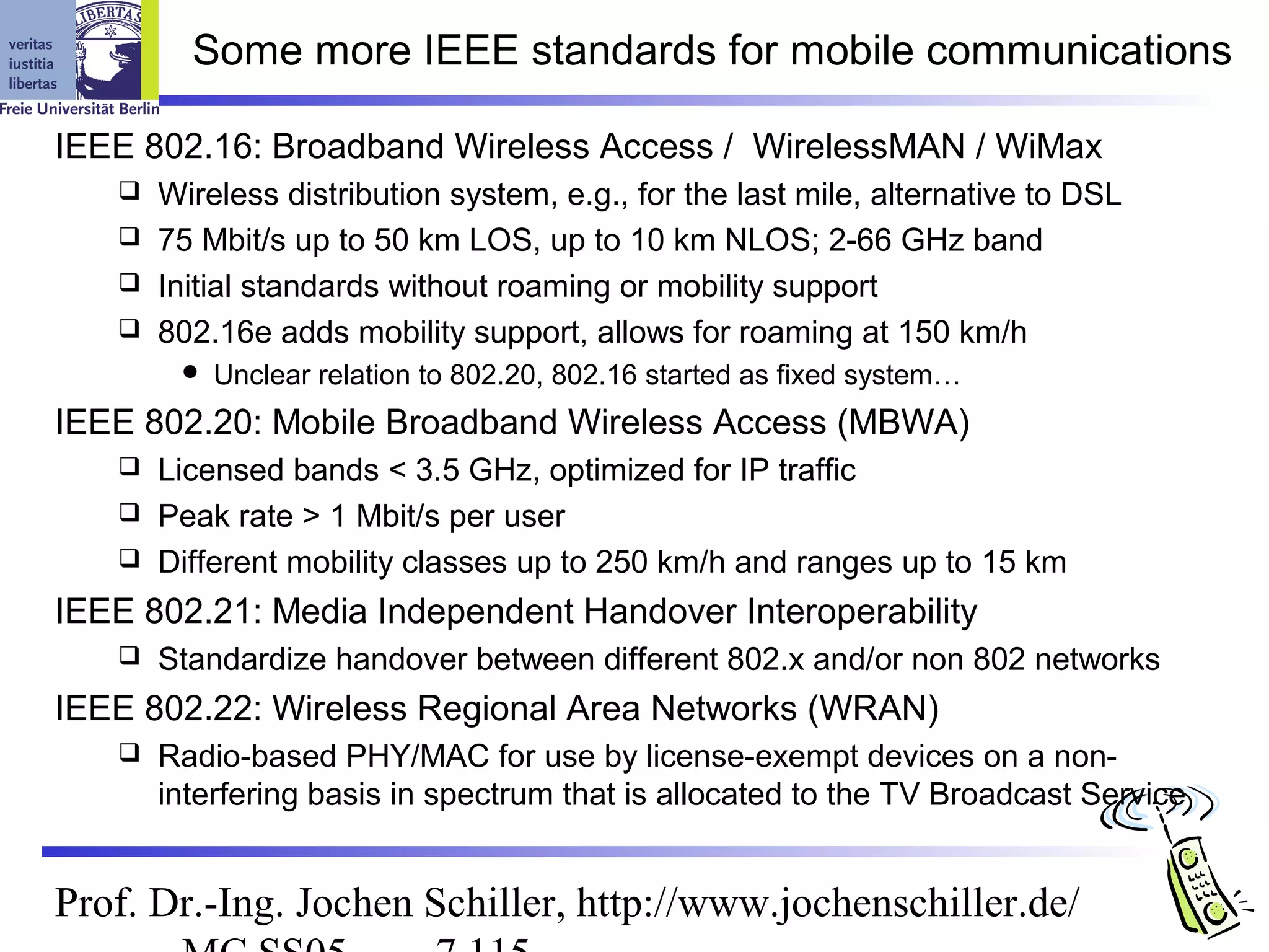 Some more IEEE standards for mobile communications

IEEE 802.16: Broadband Wireless Access / WirelessMAN / WiMax
    Wireless distribution system, e.g., for the last mile, alternative to DSL
    75 Mbit/s up to 50 km LOS, up to 10 km NLOS; 2-66 GHz band
    Initial standards without roaming or mobility support
    802.16e adds mobility support, allows for roaming at 150 km/h
           Unclear relation to 802.20, 802.16 started as fixed system…
IEEE 802.20: Mobile Broadband Wireless Access (MBWA)
    Licensed bands < 3.5 GHz, optimized for IP traffic
    Peak rate > 1 Mbit/s per user
    Different mobility classes up to 250 km/h and ranges up to 15 km

IEEE 802.21: Media Independent Handover Interoperability
      Standardize handover between different 802.x and/or non 802 networks
IEEE 802.22: Wireless Regional Area Networks (WRAN)
      Radio-based PHY/MAC for use by license-exempt devices on a non-
       interfering basis in spectrum that is allocated to the TV Broadcast Service


Prof. Dr.-Ing. Jochen Schiller, http://www.jochenschiller.de/
 