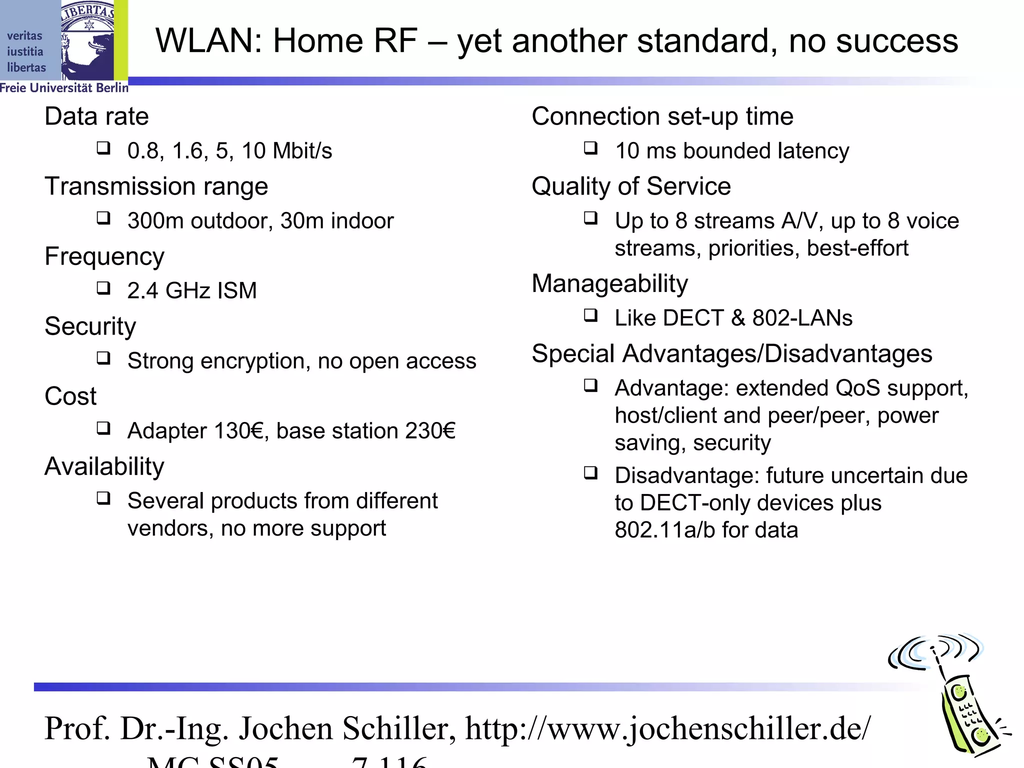 WLAN: Home RF – yet another standard, no success

Data rate                                    Connection set-up time
        0.8, 1.6, 5, 10 Mbit/s                     10 ms bounded latency
Transmission range                           Quality of Service
        300m outdoor, 30m indoor                   Up to 8 streams A/V, up to 8 voice
Frequency                                            streams, priorities, best-effort
        2.4 GHz ISM                         Manageability
Security
                                                    Like DECT & 802-LANs
        Strong encryption, no open access   Special Advantages/Disadvantages
Cost                                              Advantage: extended QoS support,
                                                   host/client and peer/peer, power
        Adapter 130€, base station 230€
                                                   saving, security
Availability                                      Disadvantage: future uncertain due
        Several products from different           to DECT-only devices plus
         vendors, no more support                  802.11a/b for data




Prof. Dr.-Ing. Jochen Schiller, http://www.jochenschiller.de/
 