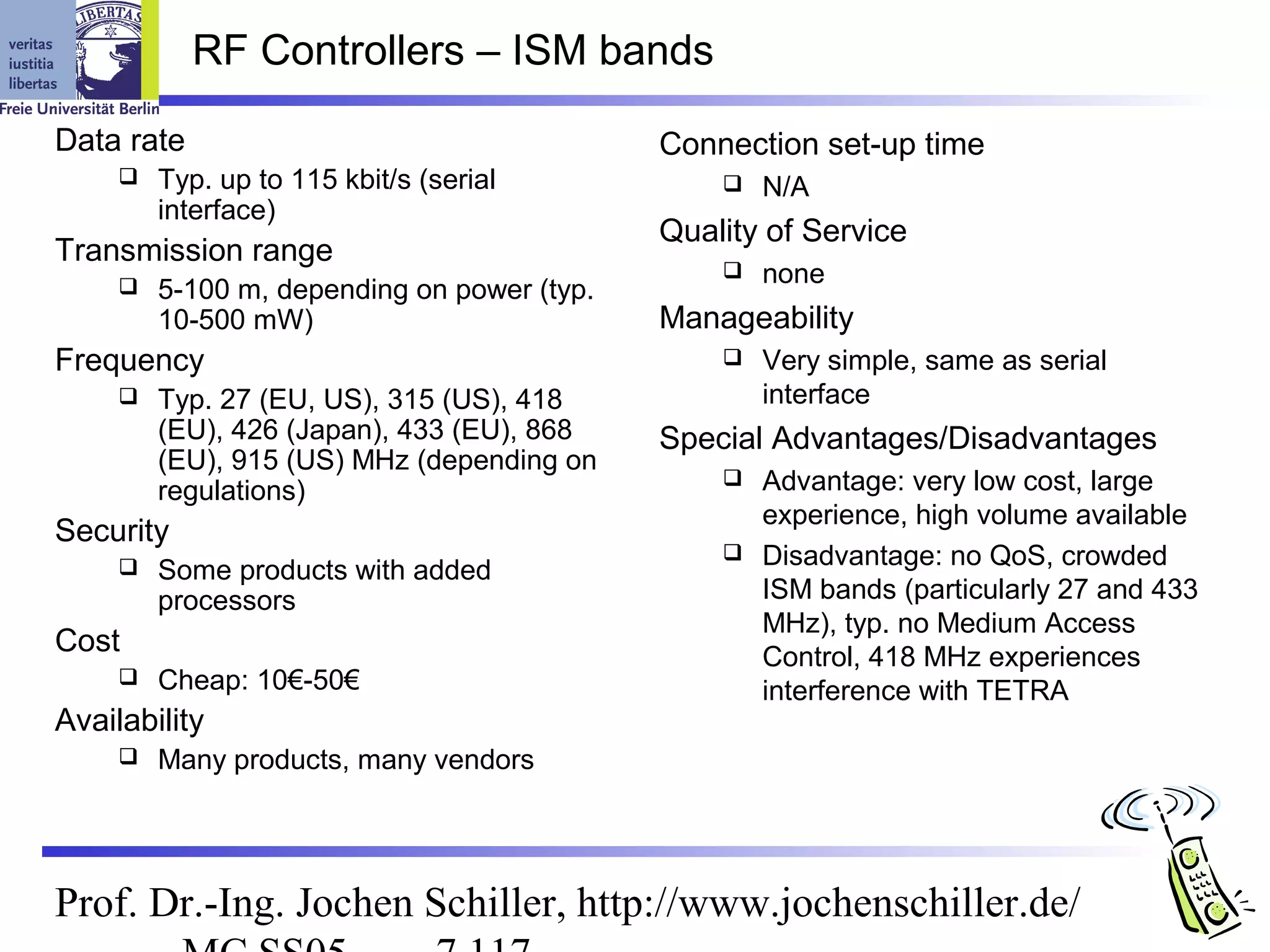 RF Controllers – ISM bands

Data rate                                    Connection set-up time
        Typ. up to 115 kbit/s (serial              N/A
         interface)
                                             Quality of Service
Transmission range
                                                    none
        5-100 m, depending on power (typ.
         10-500 mW)                          Manageability
Frequency                                           Very simple, same as serial
        Typ. 27 (EU, US), 315 (US), 418             interface
         (EU), 426 (Japan), 433 (EU), 868    Special Advantages/Disadvantages
         (EU), 915 (US) MHz (depending on
         regulations)                             Advantage: very low cost, large
                                                   experience, high volume available
Security
                                                  Disadvantage: no QoS, crowded
        Some products with added
         processors                                ISM bands (particularly 27 and 433
                                                   MHz), typ. no Medium Access
Cost                                               Control, 418 MHz experiences
        Cheap: 10€-50€                            interference with TETRA
Availability
        Many products, many vendors




Prof. Dr.-Ing. Jochen Schiller, http://www.jochenschiller.de/
 