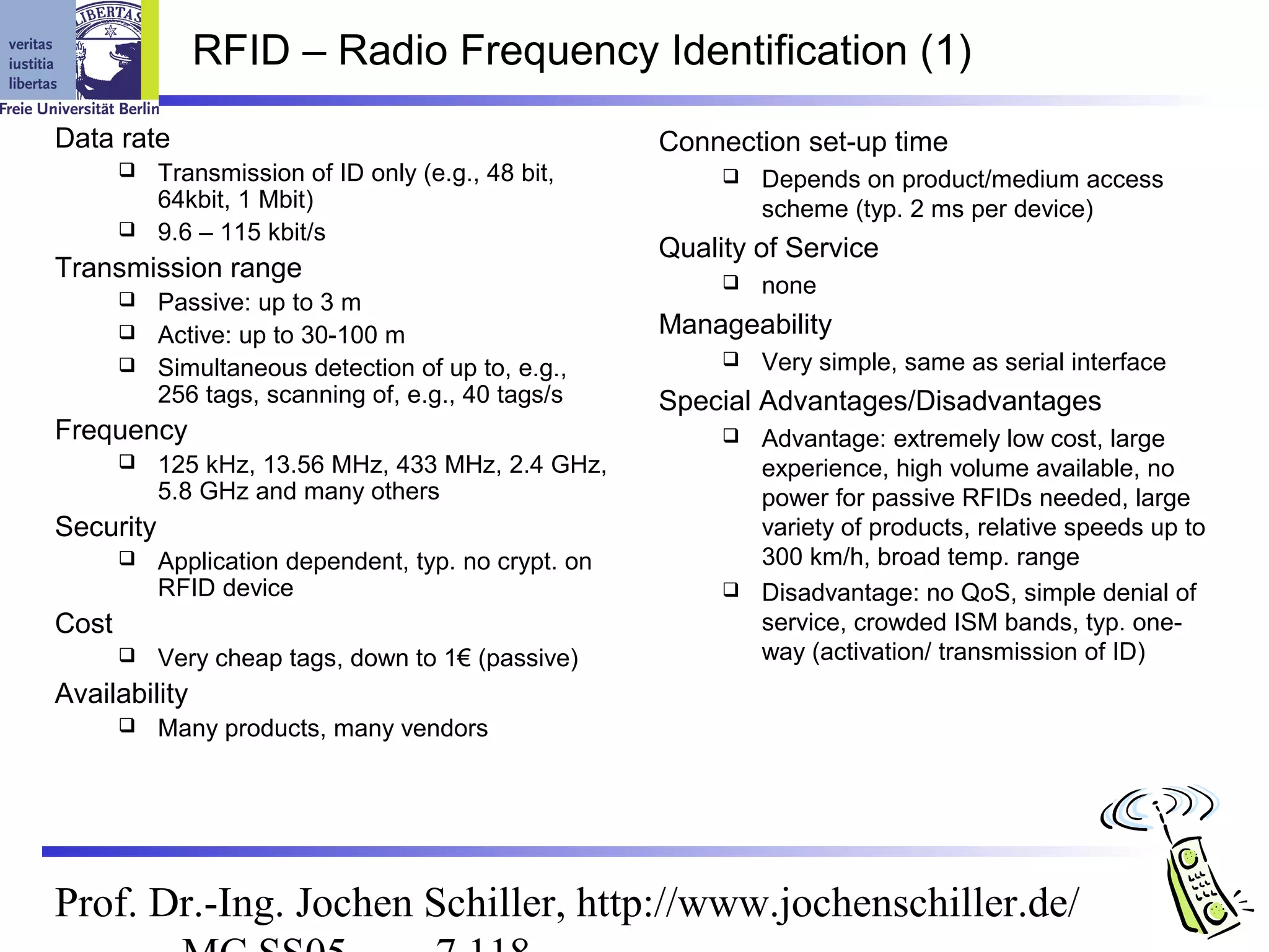 RFID – Radio Frequency Identification (1)
Data rate                                             Connection set-up time
          Transmission of ID only (e.g., 48 bit,             Depends on product/medium access
           64kbit, 1 Mbit)                                     scheme (typ. 2 ms per device)
          9.6 – 115 kbit/s
                                                      Quality of Service
Transmission range                                            none
          Passive: up to 3 m
          Active: up to 30-100 m                     Manageability
          Simultaneous detection of up to, e.g.,             Very simple, same as serial interface
           256 tags, scanning of, e.g., 40 tags/s     Special Advantages/Disadvantages
Frequency                                                     Advantage: extremely low cost, large
          125 kHz, 13.56 MHz, 433 MHz, 2.4 GHz,               experience, high volume available, no
           5.8 GHz and many others                             power for passive RFIDs needed, large
Security                                                       variety of products, relative speeds up to
          Application dependent, typ. no crypt. on            300 km/h, broad temp. range
           RFID device                                        Disadvantage: no QoS, simple denial of
Cost                                                           service, crowded ISM bands, typ. one-
          Very cheap tags, down to 1€ (passive)               way (activation/ transmission of ID)
Availability
          Many products, many vendors




Prof. Dr.-Ing. Jochen Schiller, http://www.jochenschiller.de/
 