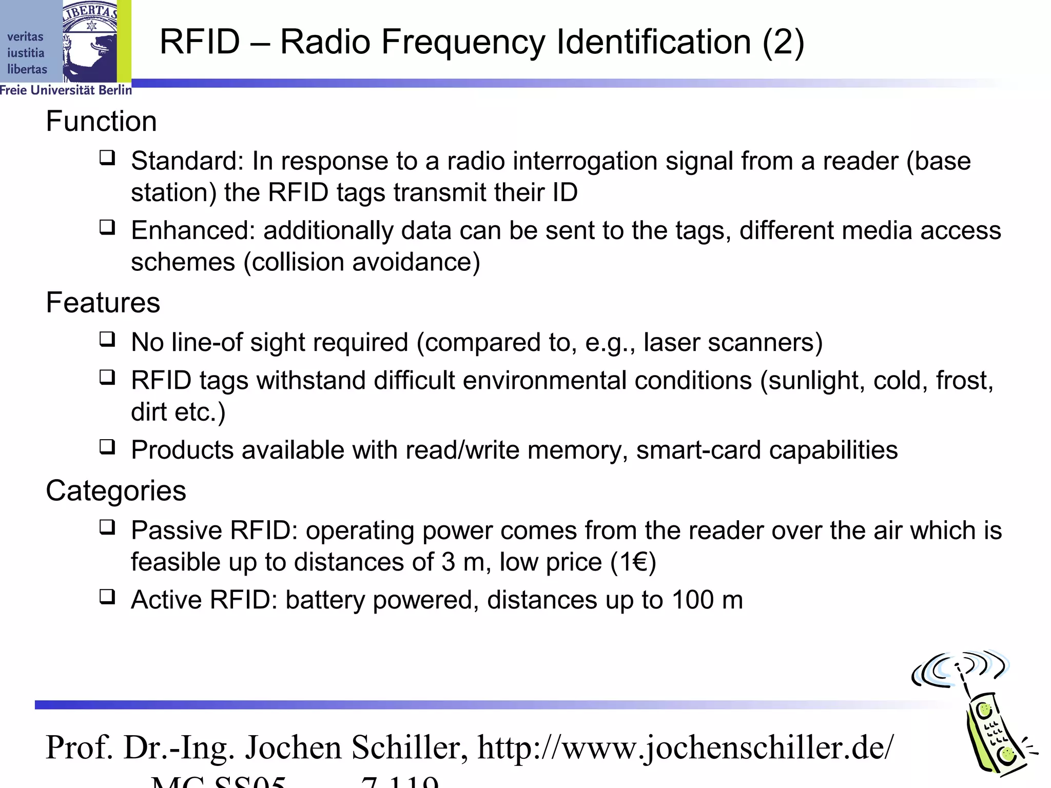 RFID – Radio Frequency Identification (2)

Function
    Standard: In response to a radio interrogation signal from a reader (base
     station) the RFID tags transmit their ID
    Enhanced: additionally data can be sent to the tags, different media access
     schemes (collision avoidance)
Features
    No line-of sight required (compared to, e.g., laser scanners)
    RFID tags withstand difficult environmental conditions (sunlight, cold, frost,
     dirt etc.)
    Products available with read/write memory, smart-card capabilities

Categories
    Passive RFID: operating power comes from the reader over the air which is
     feasible up to distances of 3 m, low price (1€)
    Active RFID: battery powered, distances up to 100 m




Prof. Dr.-Ing. Jochen Schiller, http://www.jochenschiller.de/
 