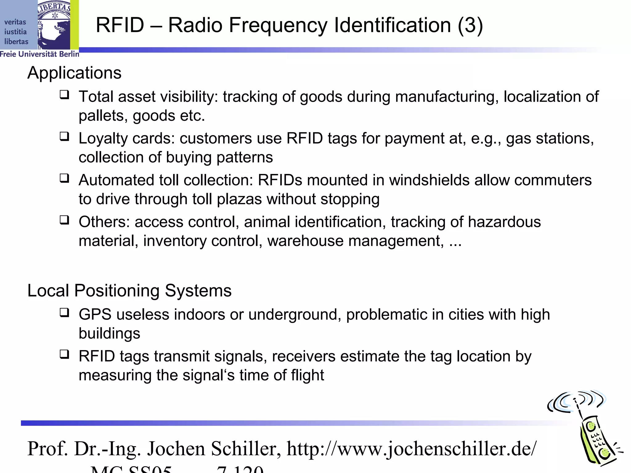 RFID – Radio Frequency Identification (3)

Applications
     Total asset visibility: tracking of goods during manufacturing, localization of
      pallets, goods etc.
     Loyalty cards: customers use RFID tags for payment at, e.g., gas stations,
      collection of buying patterns
     Automated toll collection: RFIDs mounted in windshields allow commuters
      to drive through toll plazas without stopping
     Others: access control, animal identification, tracking of hazardous
      material, inventory control, warehouse management, ...


Local Positioning Systems
     GPS useless indoors or underground, problematic in cities with high
      buildings
     RFID tags transmit signals, receivers estimate the tag location by
      measuring the signal‘s time of flight



Prof. Dr.-Ing. Jochen Schiller, http://www.jochenschiller.de/
 