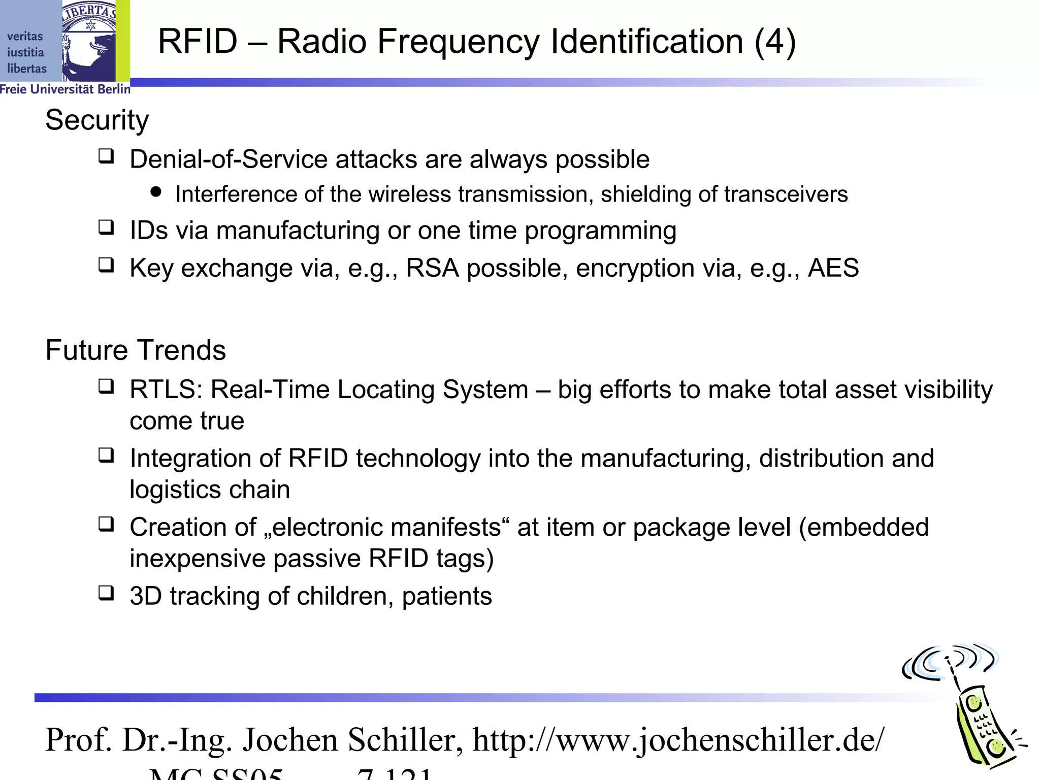 RFID – Radio Frequency Identification (4)

Security
      Denial-of-Service attacks are always possible
           Interference of the wireless transmission, shielding of transceivers
    IDs via manufacturing or one time programming
    Key exchange via, e.g., RSA possible, encryption via, e.g., AES



Future Trends
    RTLS: Real-Time Locating System – big efforts to make total asset visibility
     come true
    Integration of RFID technology into the manufacturing, distribution and
     logistics chain
    Creation of „electronic manifests“ at item or package level (embedded
     inexpensive passive RFID tags)
    3D tracking of children, patients




Prof. Dr.-Ing. Jochen Schiller, http://www.jochenschiller.de/
 