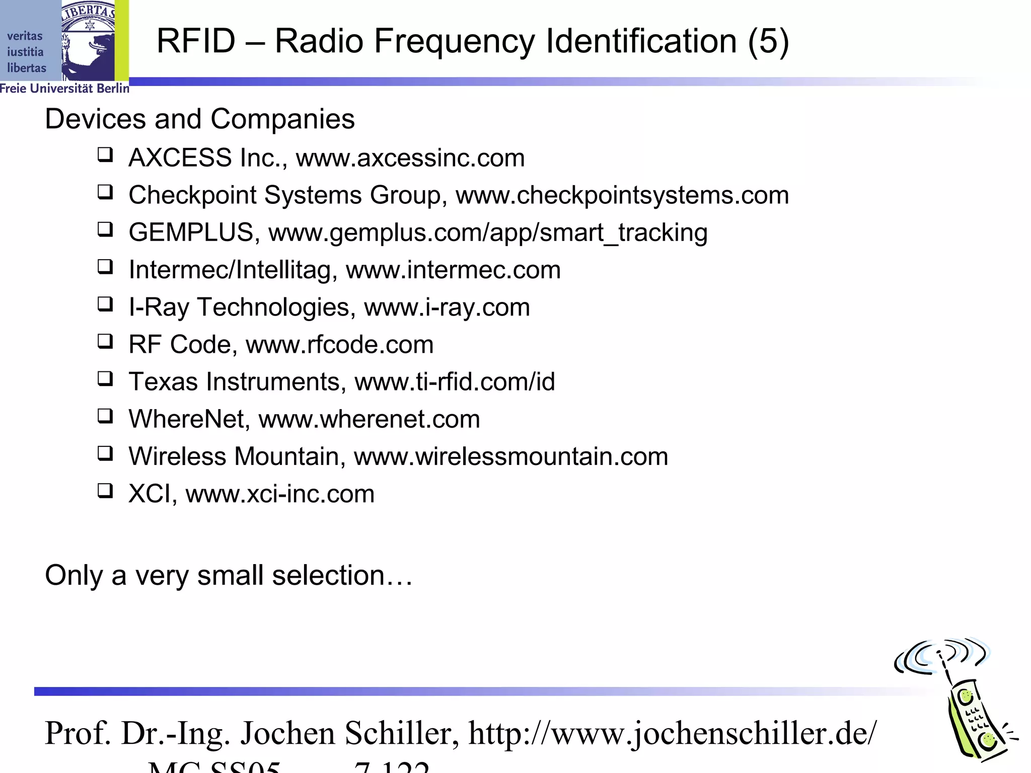 RFID – Radio Frequency Identification (5)

Devices and Companies
      AXCESS Inc., www.axcessinc.com
      Checkpoint Systems Group, www.checkpointsystems.com
      GEMPLUS, www.gemplus.com/app/smart_tracking
      Intermec/Intellitag, www.intermec.com
      I-Ray Technologies, www.i-ray.com
      RF Code, www.rfcode.com
      Texas Instruments, www.ti-rfid.com/id
      WhereNet, www.wherenet.com
      Wireless Mountain, www.wirelessmountain.com
      XCI, www.xci-inc.com


Only a very small selection…




Prof. Dr.-Ing. Jochen Schiller, http://www.jochenschiller.de/
 