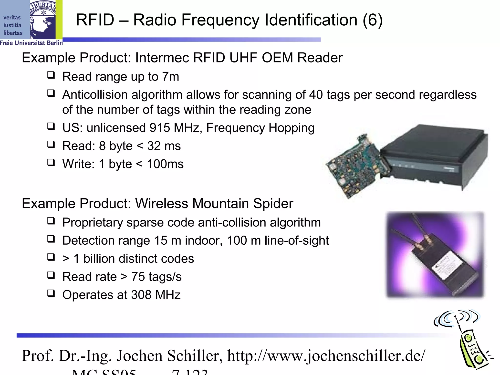 RFID – Radio Frequency Identification (6)

Example Product: Intermec RFID UHF OEM Reader
      Read range up to 7m
      Anticollision algorithm allows for scanning of 40 tags per second regardless
       of the number of tags within the reading zone
      US: unlicensed 915 MHz, Frequency Hopping
      Read: 8 byte < 32 ms
      Write: 1 byte < 100ms


Example Product: Wireless Mountain Spider
      Proprietary sparse code anti-collision algorithm
      Detection range 15 m indoor, 100 m line-of-sight
      > 1 billion distinct codes
      Read rate > 75 tags/s
      Operates at 308 MHz



Prof. Dr.-Ing. Jochen Schiller, http://www.jochenschiller.de/
 