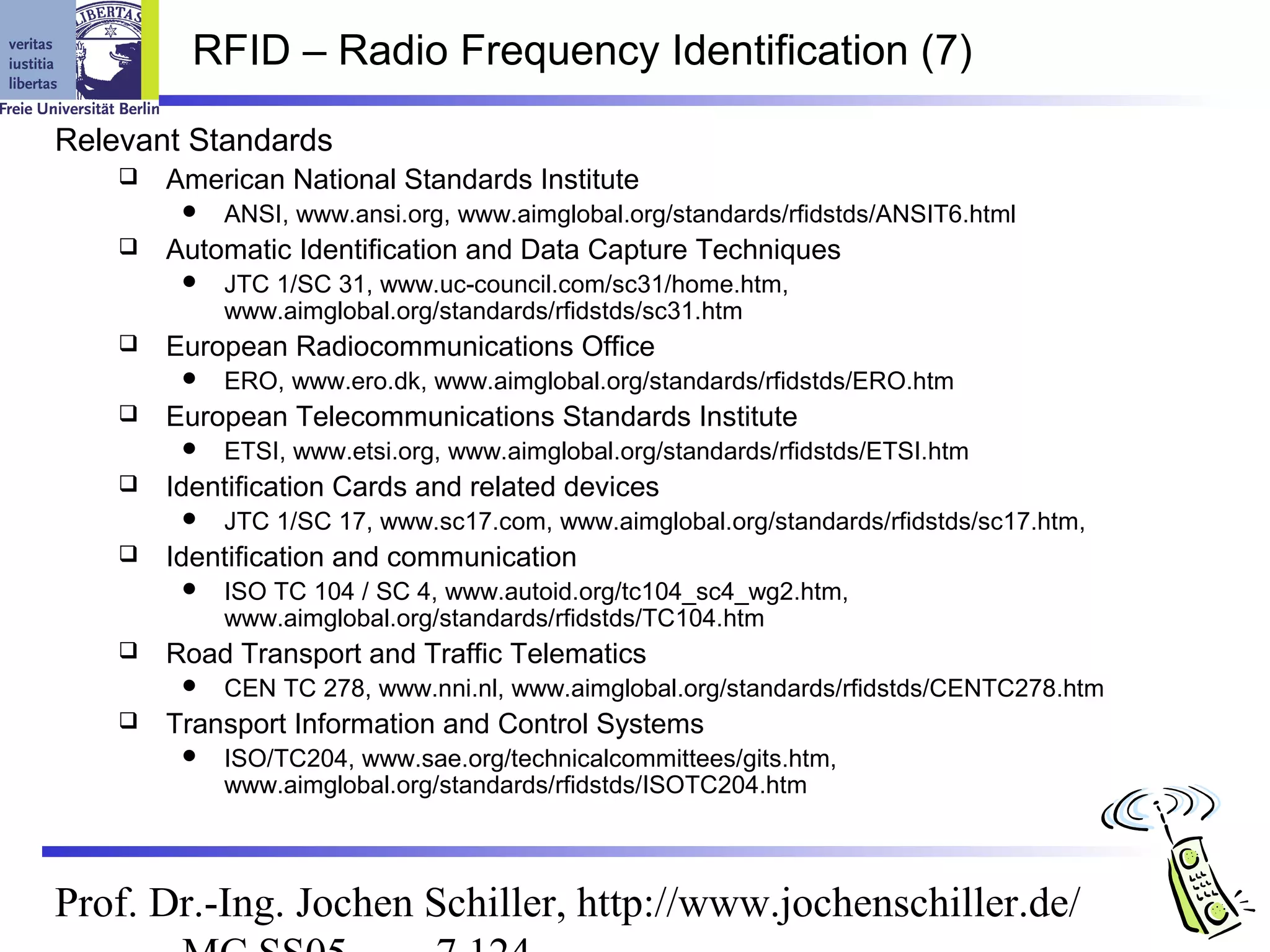 RFID – Radio Frequency Identification (7)

Relevant Standards
       American National Standards Institute
            ANSI, www.ansi.org, www.aimglobal.org/standards/rfidstds/ANSIT6.html
       Automatic Identification and Data Capture Techniques
            JTC 1/SC 31, www.uc-council.com/sc31/home.htm,
             www.aimglobal.org/standards/rfidstds/sc31.htm
       European Radiocommunications Office
            ERO, www.ero.dk, www.aimglobal.org/standards/rfidstds/ERO.htm
       European Telecommunications Standards Institute
            ETSI, www.etsi.org, www.aimglobal.org/standards/rfidstds/ETSI.htm
       Identification Cards and related devices
            JTC 1/SC 17, www.sc17.com, www.aimglobal.org/standards/rfidstds/sc17.htm,
       Identification and communication
            ISO TC 104 / SC 4, www.autoid.org/tc104_sc4_wg2.htm,
             www.aimglobal.org/standards/rfidstds/TC104.htm
       Road Transport and Traffic Telematics
            CEN TC 278, www.nni.nl, www.aimglobal.org/standards/rfidstds/CENTC278.htm
       Transport Information and Control Systems
            ISO/TC204, www.sae.org/technicalcommittees/gits.htm,
             www.aimglobal.org/standards/rfidstds/ISOTC204.htm



Prof. Dr.-Ing. Jochen Schiller, http://www.jochenschiller.de/
 