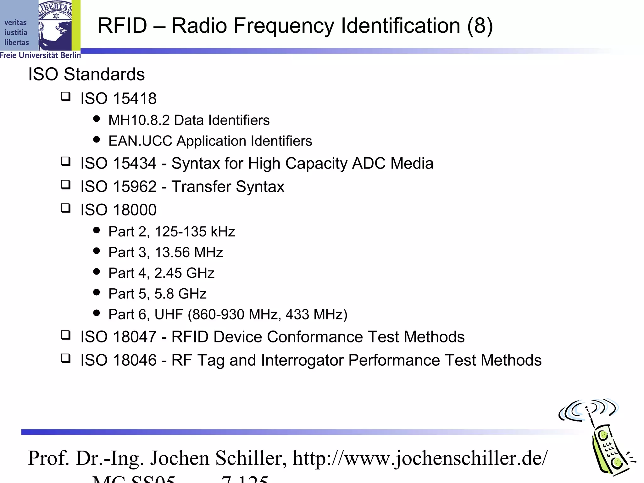 RFID – Radio Frequency Identification (8)

ISO Standards
      ISO 15418
         MH10.8.2 Data Identifiers
         EAN.UCC Application Identifiers
    ISO 15434 - Syntax for High Capacity ADC Media
    ISO 15962 - Transfer Syntax
    ISO 18000
           Part 2, 125-135 kHz
           Part 3, 13.56 MHz
           Part 4, 2.45 GHz
           Part 5, 5.8 GHz
           Part 6, UHF (860-930 MHz, 433 MHz)
    ISO 18047 - RFID Device Conformance Test Methods
    ISO 18046 - RF Tag and Interrogator Performance Test Methods




Prof. Dr.-Ing. Jochen Schiller, http://www.jochenschiller.de/
 