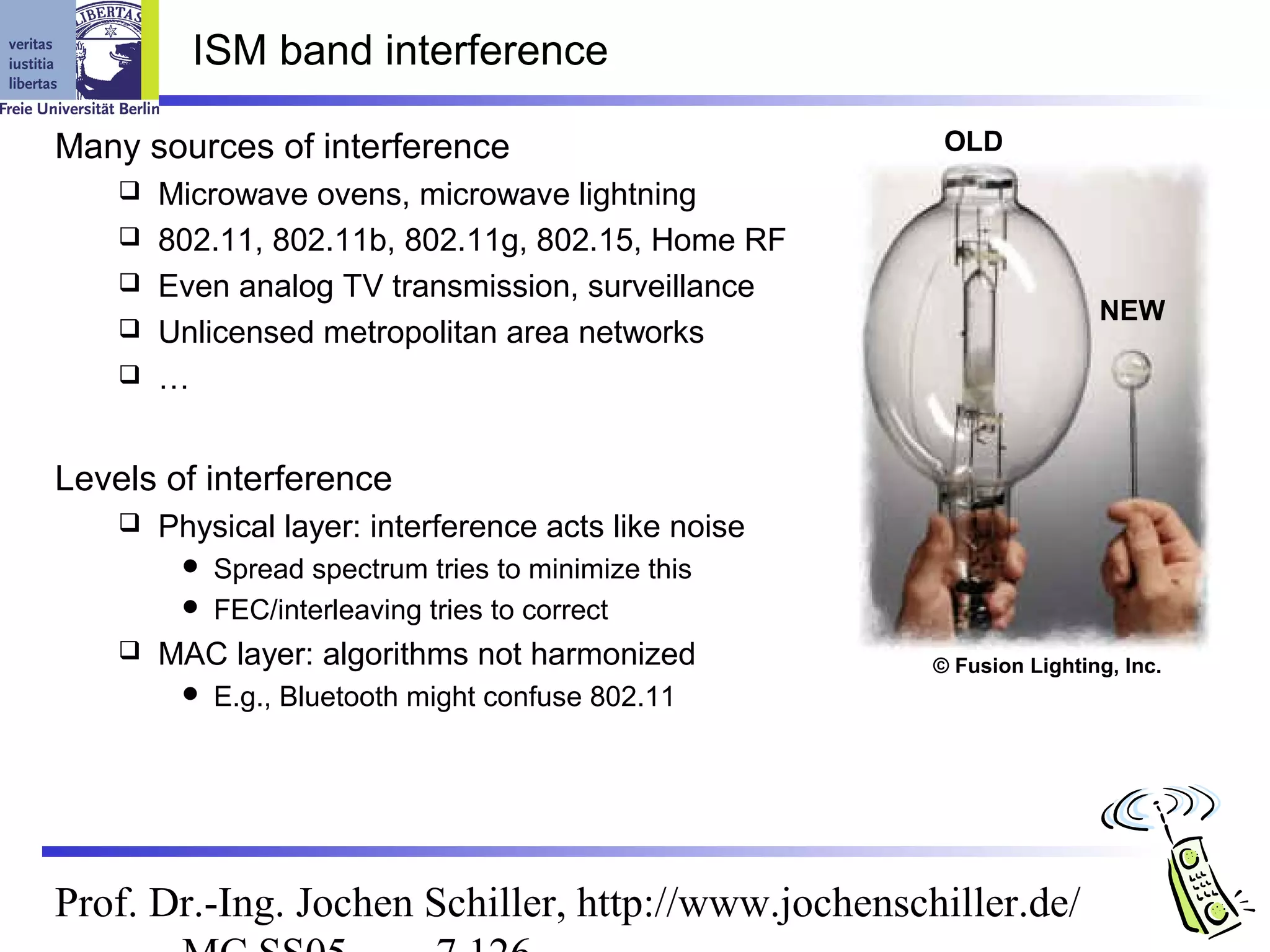ISM band interference

Many sources of interference                            OLD
       Microwave ovens, microwave lightning
       802.11, 802.11b, 802.11g, 802.15, Home RF
       Even analog TV transmission, surveillance
                                                                       NEW
       Unlicensed metropolitan area networks
       …


Levels of interference
       Physical layer: interference acts like noise
          Spread spectrum tries to minimize this
          FEC/interleaving tries to correct
       MAC layer: algorithms not harmonized           © Fusion Lighting, Inc.
            E.g., Bluetooth might confuse 802.11




Prof. Dr.-Ing. Jochen Schiller, http://www.jochenschiller.de/
 