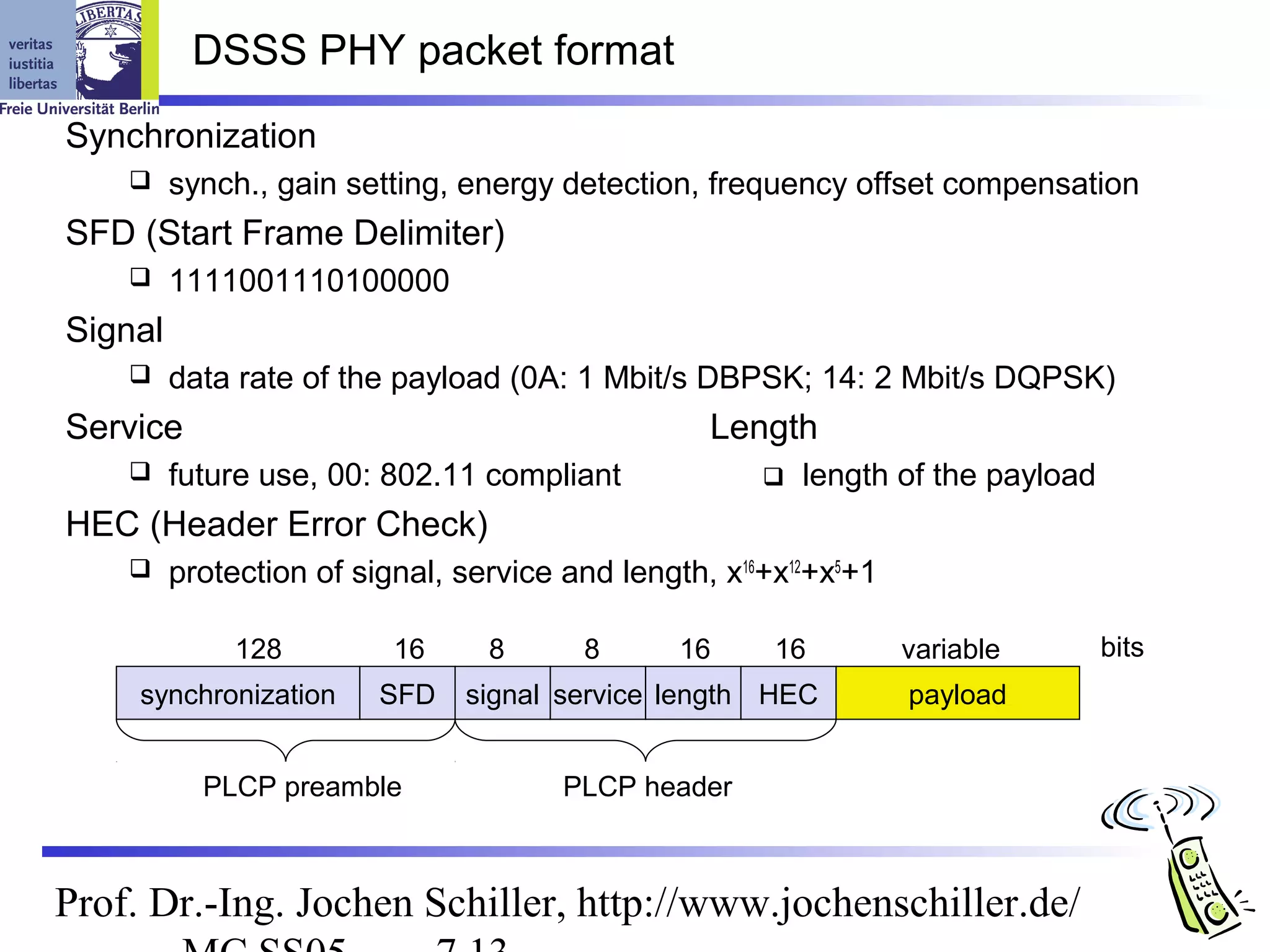 DSSS PHY packet format
Synchronization
        synch., gain setting, energy detection, frequency offset compensation
SFD (Start Frame Delimiter)
        1111001110100000
Signal
        data rate of the payload (0A: 1 Mbit/s DBPSK; 14: 2 Mbit/s DQPSK)
Service                                           Length
        future use, 00: 802.11 compliant                length of the payload
HEC (Header Error Check)
        protection of signal, service and length, x16+x12+x5+1

              128         16     8      8      16      16         variable        bits
     synchronization     SFD   signal service length HEC          payload


           PLCP preamble               PLCP header



Prof. Dr.-Ing. Jochen Schiller, http://www.jochenschiller.de/
 