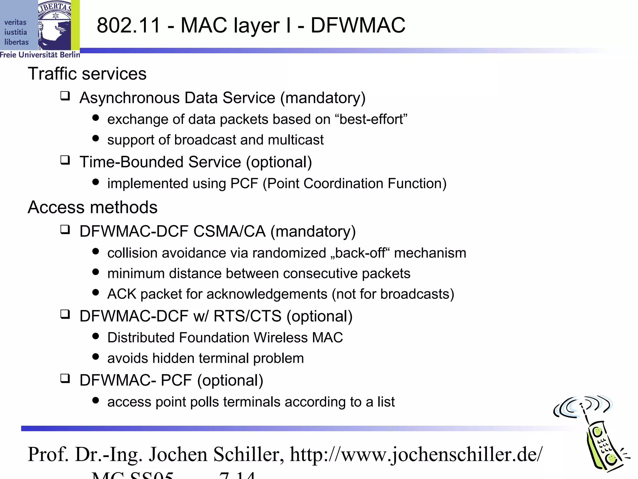 802.11 - MAC layer I - DFWMAC

Traffic services
       Asynchronous Data Service (mandatory)
          exchange of data packets based on “best-effort”
          support of broadcast and multicast
       Time-Bounded Service (optional)
            implemented using PCF (Point Coordination Function)
Access methods
       DFWMAC-DCF CSMA/CA (mandatory)
          collision avoidance via randomized „back-off“ mechanism
          minimum distance between consecutive packets
          ACK packet for acknowledgements (not for broadcasts)
       DFWMAC-DCF w/ RTS/CTS (optional)
          Distributed Foundation Wireless MAC
          avoids hidden terminal problem
       DFWMAC- PCF (optional)
            access point polls terminals according to a list


Prof. Dr.-Ing. Jochen Schiller, http://www.jochenschiller.de/
 