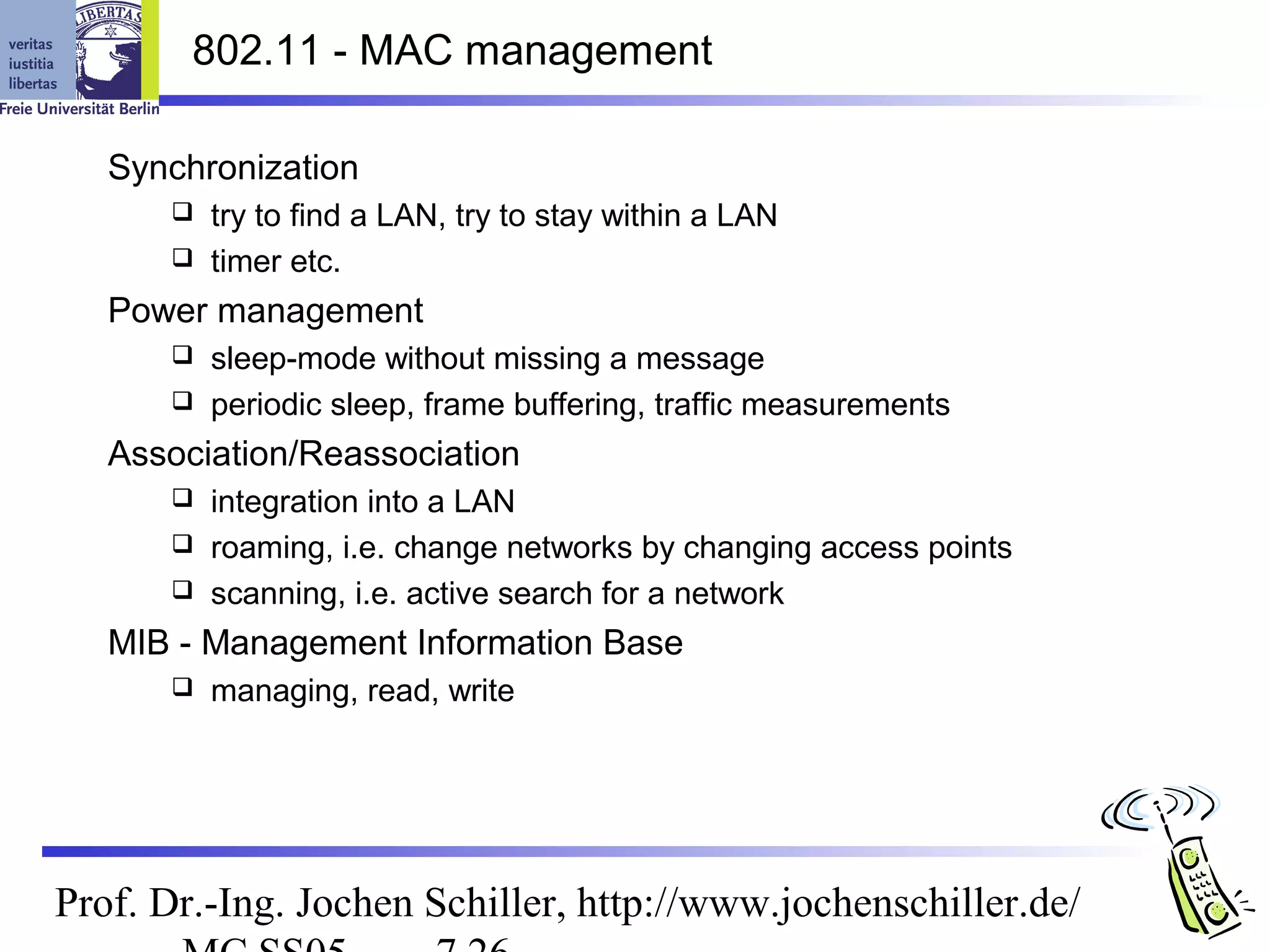 802.11 - MAC management

   Synchronization
       try to find a LAN, try to stay within a LAN
       timer etc.

   Power management
       sleep-mode without missing a message
       periodic sleep, frame buffering, traffic measurements

   Association/Reassociation
       integration into a LAN
       roaming, i.e. change networks by changing access points
       scanning, i.e. active search for a network

   MIB - Management Information Base
         managing, read, write




Prof. Dr.-Ing. Jochen Schiller, http://www.jochenschiller.de/
 