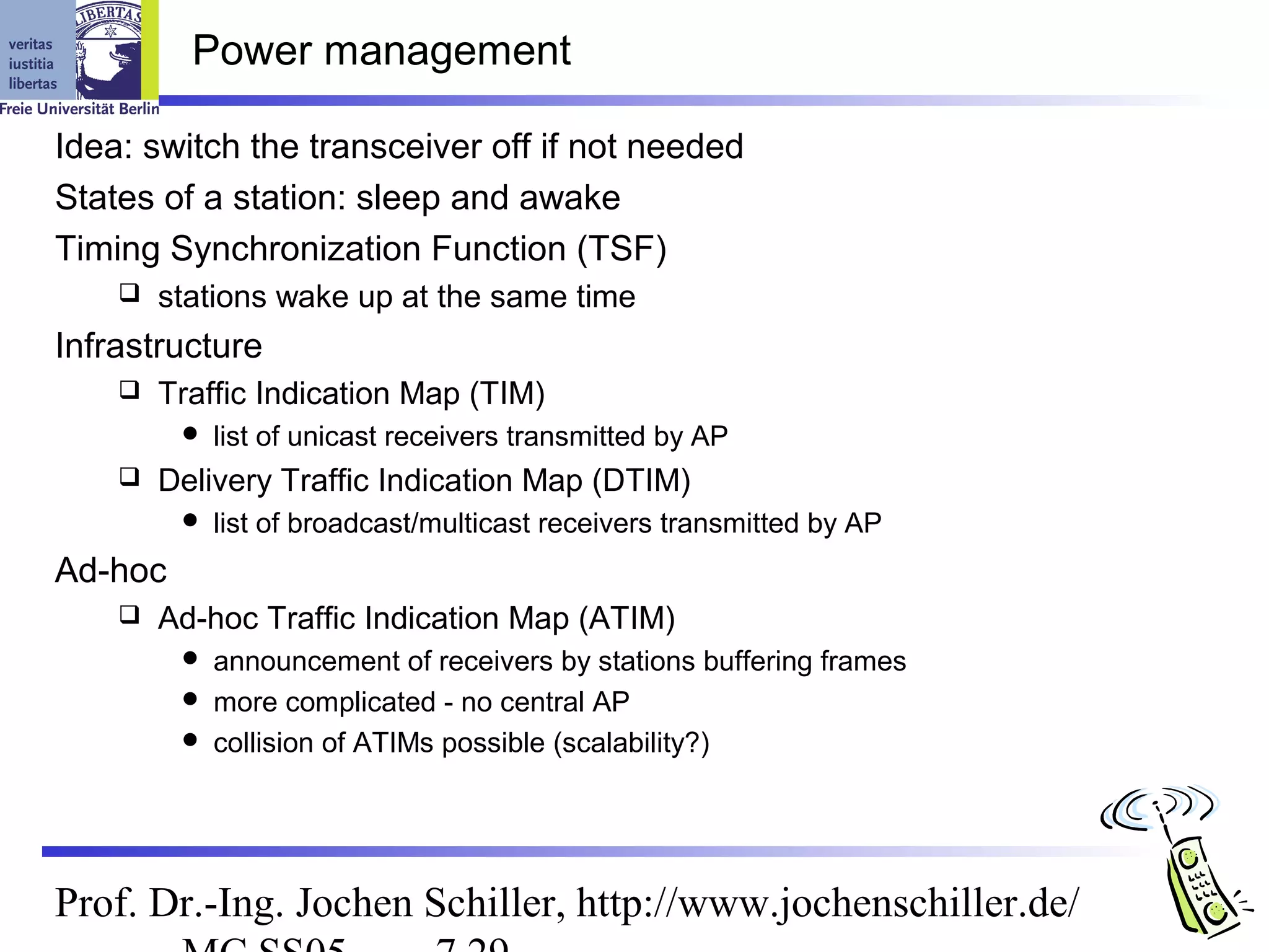 Power management

Idea: switch the transceiver off if not needed
States of a station: sleep and awake
Timing Synchronization Function (TSF)
       stations wake up at the same time
Infrastructure
       Traffic Indication Map (TIM)
            list of unicast receivers transmitted by AP
       Delivery Traffic Indication Map (DTIM)
            list of broadcast/multicast receivers transmitted by AP
Ad-hoc
       Ad-hoc Traffic Indication Map (ATIM)
          announcement of receivers by stations buffering frames
          more complicated - no central AP
          collision of ATIMs possible (scalability?)




Prof. Dr.-Ing. Jochen Schiller, http://www.jochenschiller.de/
 