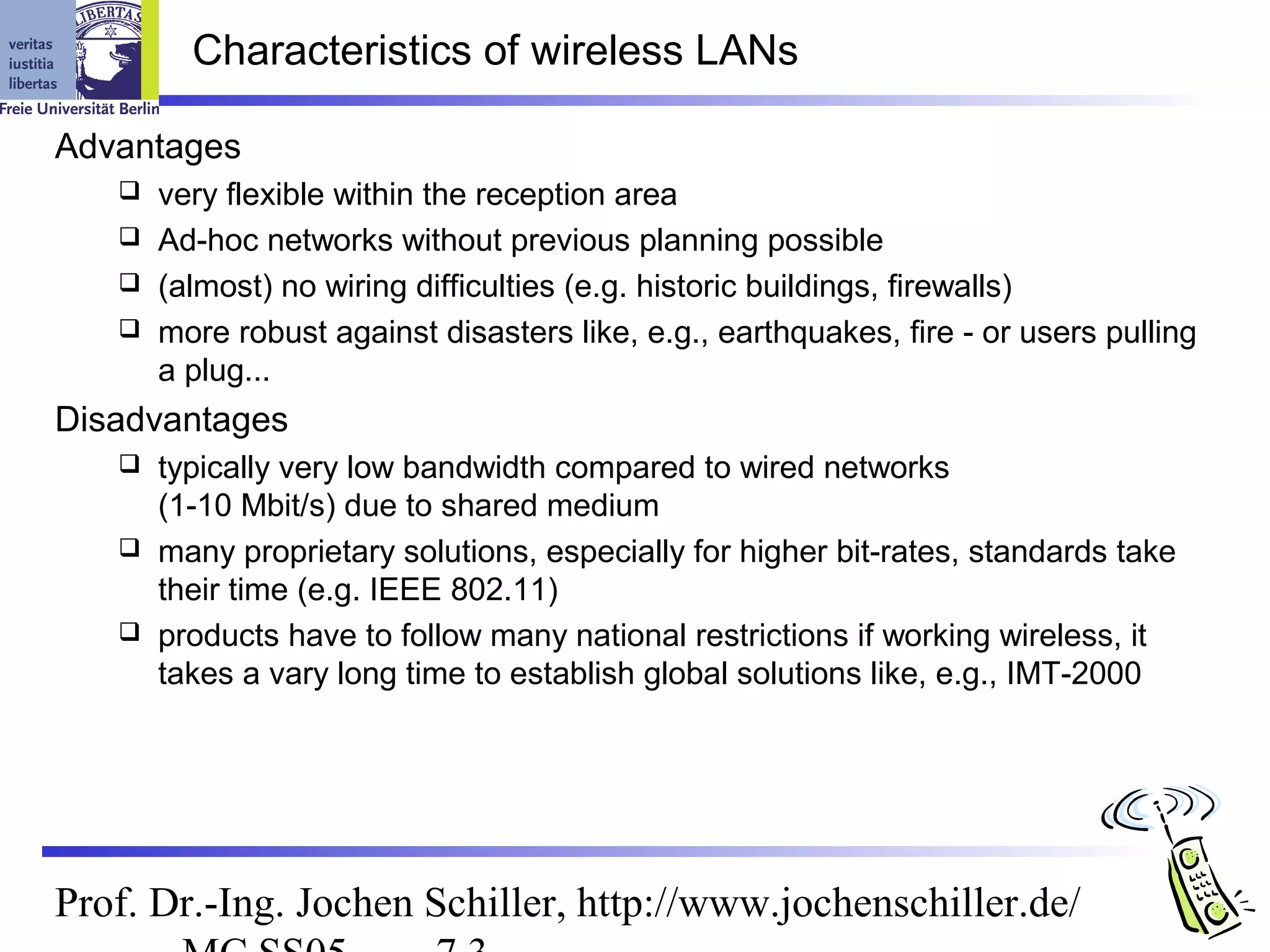 Characteristics of wireless LANs

Advantages
    very flexible within the reception area
    Ad-hoc networks without previous planning possible
    (almost) no wiring difficulties (e.g. historic buildings, firewalls)
    more robust against disasters like, e.g., earthquakes, fire - or users pulling
     a plug...
Disadvantages
    typically very low bandwidth compared to wired networks
     (1-10 Mbit/s) due to shared medium
    many proprietary solutions, especially for higher bit-rates, standards take
     their time (e.g. IEEE 802.11)
    products have to follow many national restrictions if working wireless, it
     takes a vary long time to establish global solutions like, e.g., IMT-2000




Prof. Dr.-Ing. Jochen Schiller, http://www.jochenschiller.de/
 