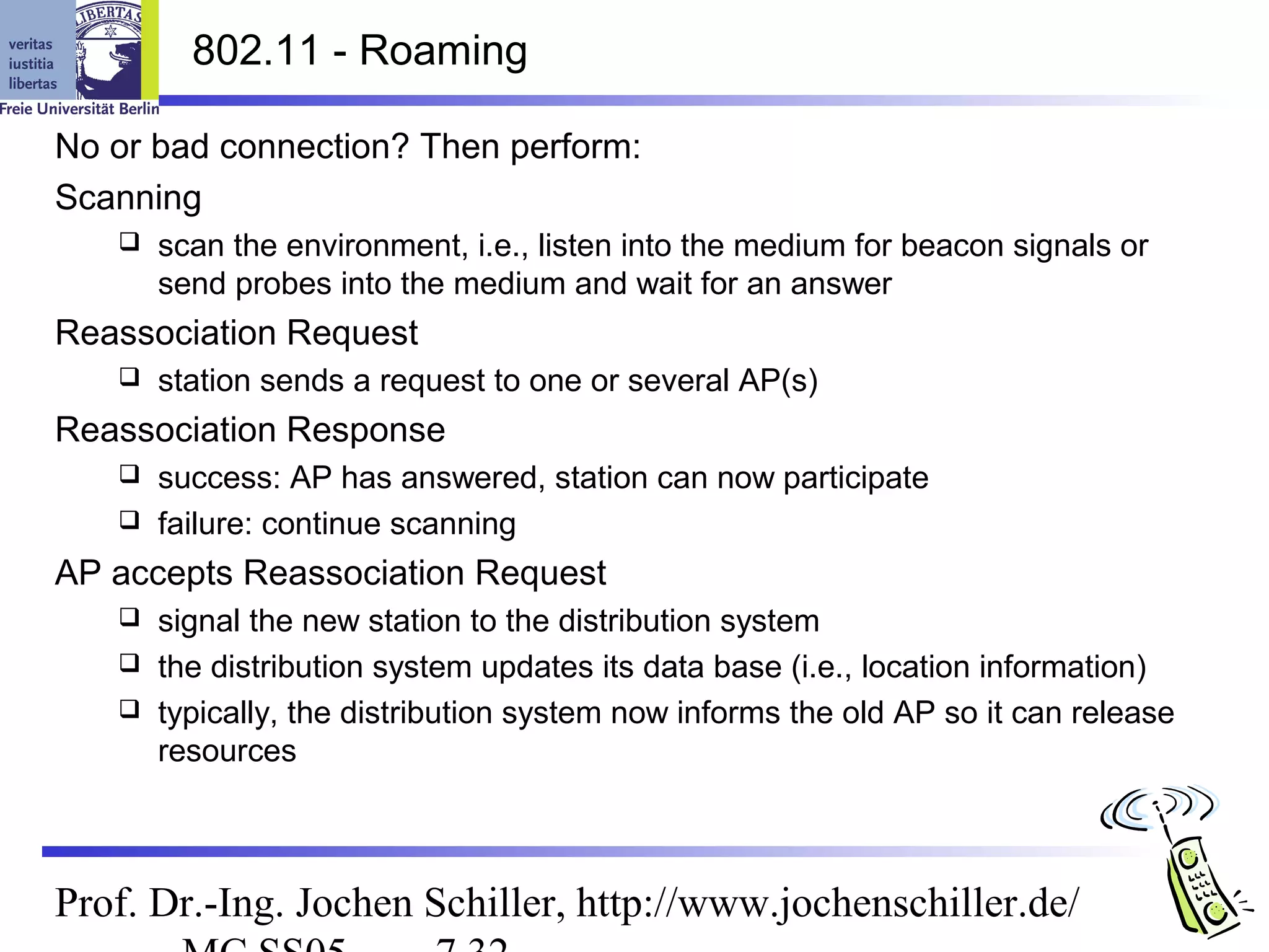 802.11 - Roaming

No or bad connection? Then perform:
Scanning
      scan the environment, i.e., listen into the medium for beacon signals or
       send probes into the medium and wait for an answer
Reassociation Request
      station sends a request to one or several AP(s)
Reassociation Response
    success: AP has answered, station can now participate
    failure: continue scanning

AP accepts Reassociation Request
    signal the new station to the distribution system
    the distribution system updates its data base (i.e., location information)
    typically, the distribution system now informs the old AP so it can release
     resources



Prof. Dr.-Ing. Jochen Schiller, http://www.jochenschiller.de/
 
