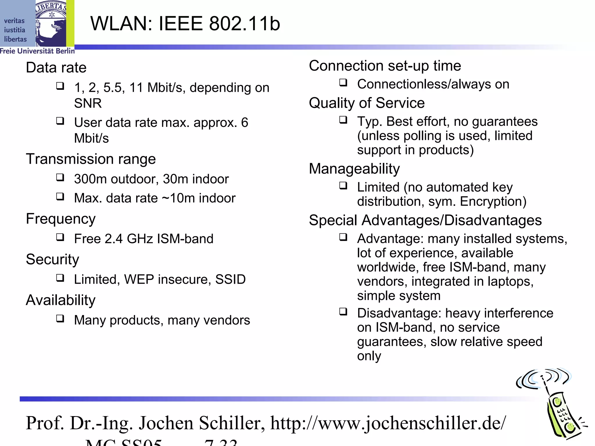 WLAN: IEEE 802.11b

Data rate                                   Connection set-up time
      1, 2, 5.5, 11 Mbit/s, depending on          Connectionless/always on
       SNR                                  Quality of Service
      User data rate max. approx. 6               Typ. Best effort, no guarantees
       Mbit/s                                       (unless polling is used, limited
                                                    support in products)
Transmission range
                                            Manageability
      300m outdoor, 30m indoor                    Limited (no automated key
      Max. data rate ~10m indoor
                                                    distribution, sym. Encryption)
Frequency                                   Special Advantages/Disadvantages
        Free 2.4 GHz ISM-band                   Advantage: many installed systems,
                                                  lot of experience, available
Security                                          worldwide, free ISM-band, many
        Limited, WEP insecure, SSID              vendors, integrated in laptops,
Availability                                      simple system
                                                 Disadvantage: heavy interference
        Many products, many vendors
                                                  on ISM-band, no service
                                                  guarantees, slow relative speed
                                                  only




Prof. Dr.-Ing. Jochen Schiller, http://www.jochenschiller.de/
 