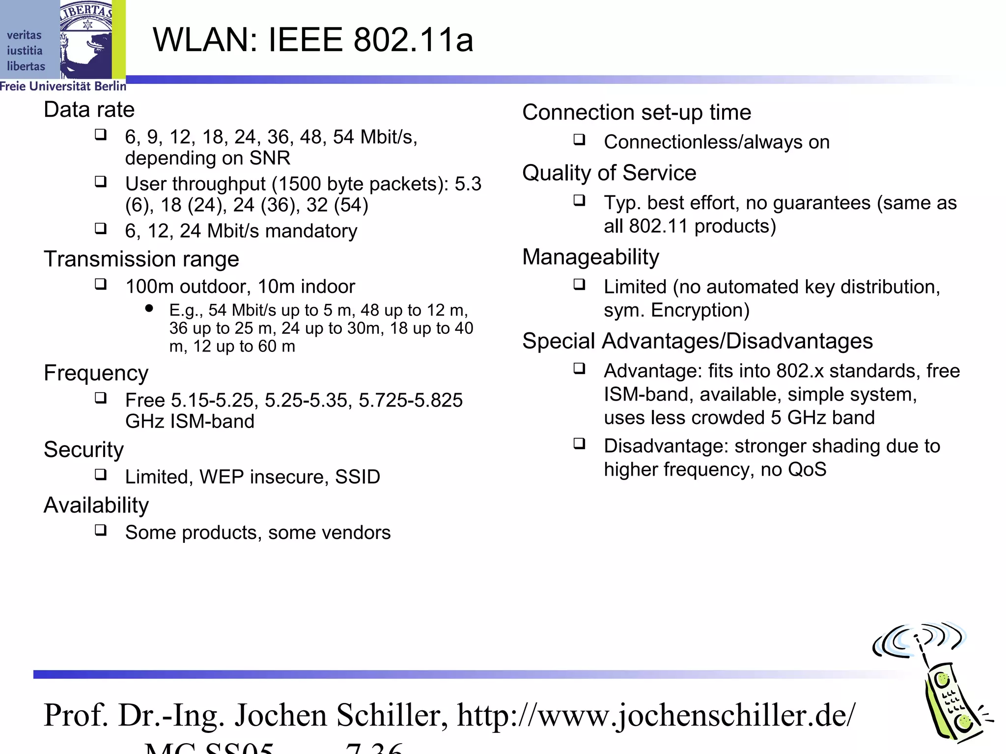 WLAN: IEEE 802.11a
Data rate                                                    Connection set-up time
          6, 9, 12, 18, 24, 36, 48, 54 Mbit/s,                      Connectionless/always on
           depending on SNR
          User throughput (1500 byte packets): 5.3
                                                             Quality of Service
           (6), 18 (24), 24 (36), 32 (54)                            Typ. best effort, no guarantees (same as
          6, 12, 24 Mbit/s mandatory                                 all 802.11 products)
Transmission range                                           Manageability
          100m outdoor, 10m indoor                                  Limited (no automated key distribution,
                E.g., 54 Mbit/s up to 5 m, 48 up to 12 m,            sym. Encryption)
                 36 up to 25 m, 24 up to 30m, 18 up to 40
                 m, 12 up to 60 m                            Special Advantages/Disadvantages
Frequency                                                            Advantage: fits into 802.x standards, free
          Free 5.15-5.25, 5.25-5.35, 5.725-5.825                     ISM-band, available, simple system,
           GHz ISM-band                                               uses less crowded 5 GHz band
Security                                                             Disadvantage: stronger shading due to
          Limited, WEP insecure, SSID                                higher frequency, no QoS
Availability
          Some products, some vendors




Prof. Dr.-Ing. Jochen Schiller, http://www.jochenschiller.de/
 
