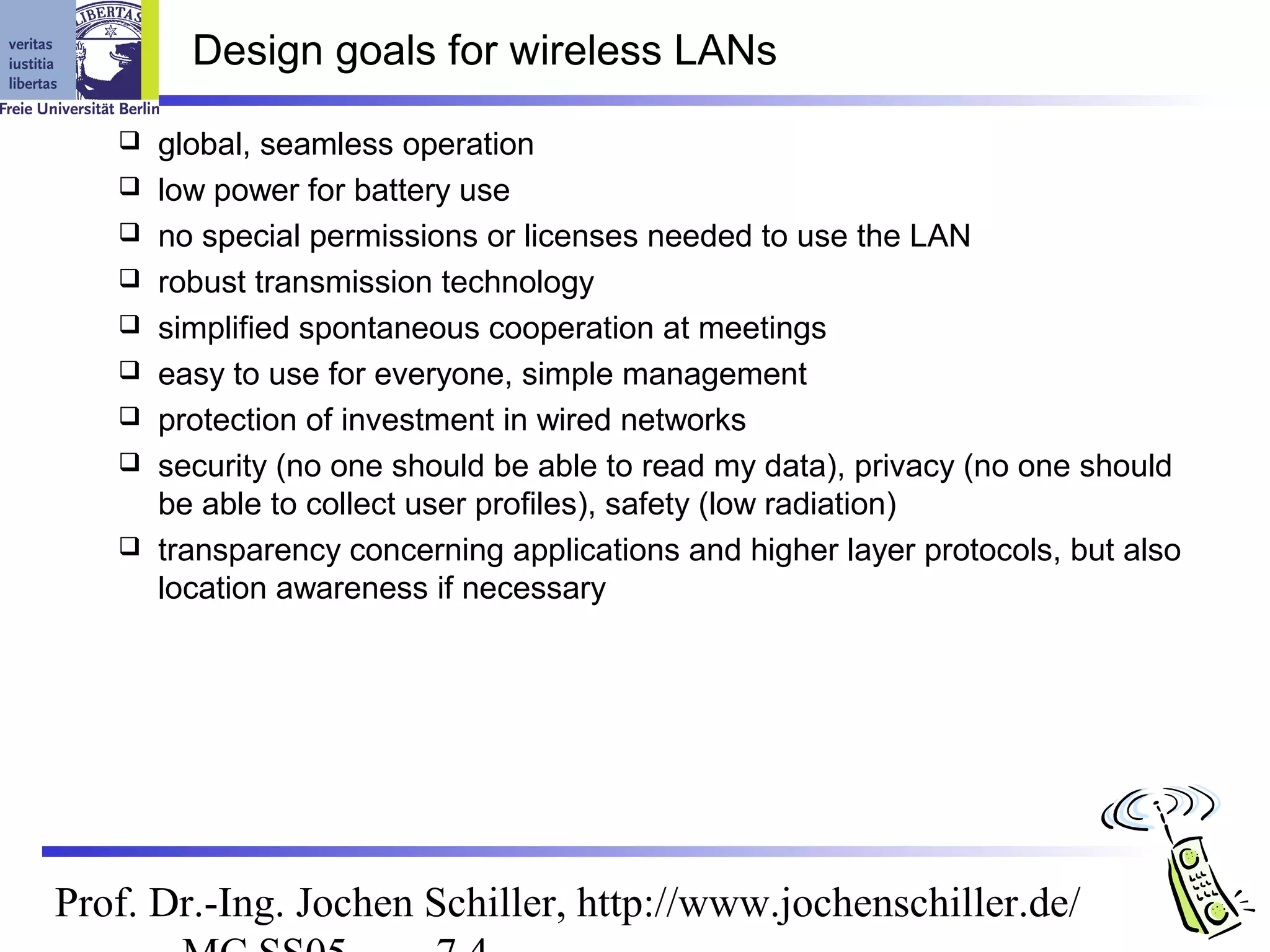 Design goals for wireless LANs

      global, seamless operation
      low power for battery use
      no special permissions or licenses needed to use the LAN
      robust transmission technology
      simplified spontaneous cooperation at meetings
      easy to use for everyone, simple management
      protection of investment in wired networks
      security (no one should be able to read my data), privacy (no one should
       be able to collect user profiles), safety (low radiation)
      transparency concerning applications and higher layer protocols, but also
       location awareness if necessary




Prof. Dr.-Ing. Jochen Schiller, http://www.jochenschiller.de/
 
