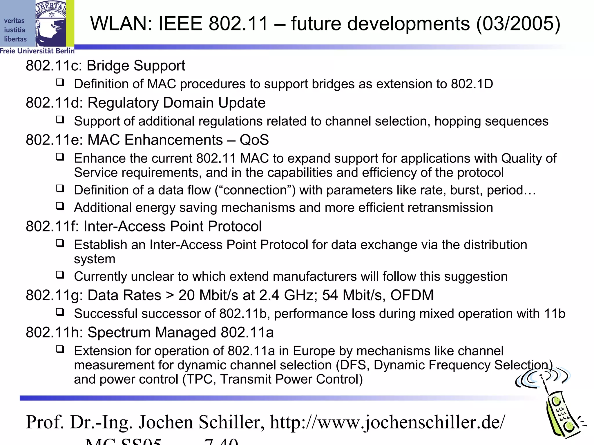 WLAN: IEEE 802.11 – future developments (03/2005)

802.11c: Bridge Support
       Definition of MAC procedures to support bridges as extension to 802.1D
802.11d: Regulatory Domain Update
       Support of additional regulations related to channel selection, hopping sequences
802.11e: MAC Enhancements – QoS
     Enhance the current 802.11 MAC to expand support for applications with Quality of
      Service requirements, and in the capabilities and efficiency of the protocol
     Definition of a data flow (“connection”) with parameters like rate, burst, period…
     Additional energy saving mechanisms and more efficient retransmission

802.11f: Inter-Access Point Protocol
     Establish an Inter-Access Point Protocol for data exchange via the distribution
      system
     Currently unclear to which extend manufacturers will follow this suggestion

802.11g: Data Rates > 20 Mbit/s at 2.4 GHz; 54 Mbit/s, OFDM
       Successful successor of 802.11b, performance loss during mixed operation with 11b
802.11h: Spectrum Managed 802.11a
       Extension for operation of 802.11a in Europe by mechanisms like channel
        measurement for dynamic channel selection (DFS, Dynamic Frequency Selection)
        and power control (TPC, Transmit Power Control)


Prof. Dr.-Ing. Jochen Schiller, http://www.jochenschiller.de/
 