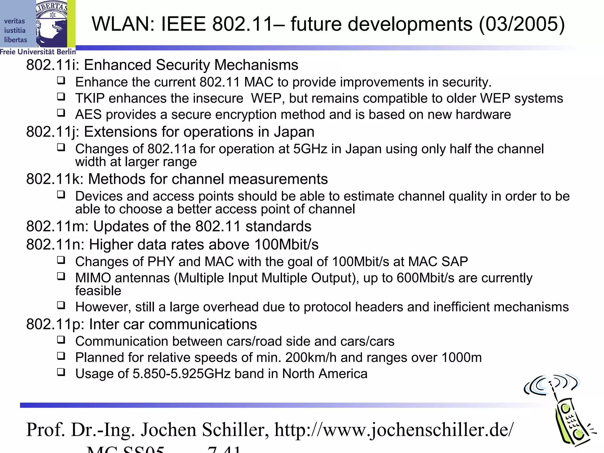 WLAN: IEEE 802.11– future developments (03/2005)
802.11i: Enhanced Security Mechanisms
     Enhance the current 802.11 MAC to provide improvements in security.
     TKIP enhances the insecure WEP, but remains compatible to older WEP systems
     AES provides a secure encryption method and is based on new hardware
802.11j: Extensions for operations in Japan
       Changes of 802.11a for operation at 5GHz in Japan using only half the channel
        width at larger range
802.11k: Methods for channel measurements
       Devices and access points should be able to estimate channel quality in order to be
        able to choose a better access point of channel
802.11m: Updates of the 802.11 standards
802.11n: Higher data rates above 100Mbit/s
     Changes of PHY and MAC with the goal of 100Mbit/s at MAC SAP
     MIMO antennas (Multiple Input Multiple Output), up to 600Mbit/s are currently
      feasible
     However, still a large overhead due to protocol headers and inefficient mechanisms
802.11p: Inter car communications
     Communication between cars/road side and cars/cars
     Planned for relative speeds of min. 200km/h and ranges over 1000m
     Usage of 5.850-5.925GHz band in North America




Prof. Dr.-Ing. Jochen Schiller, http://www.jochenschiller.de/
 