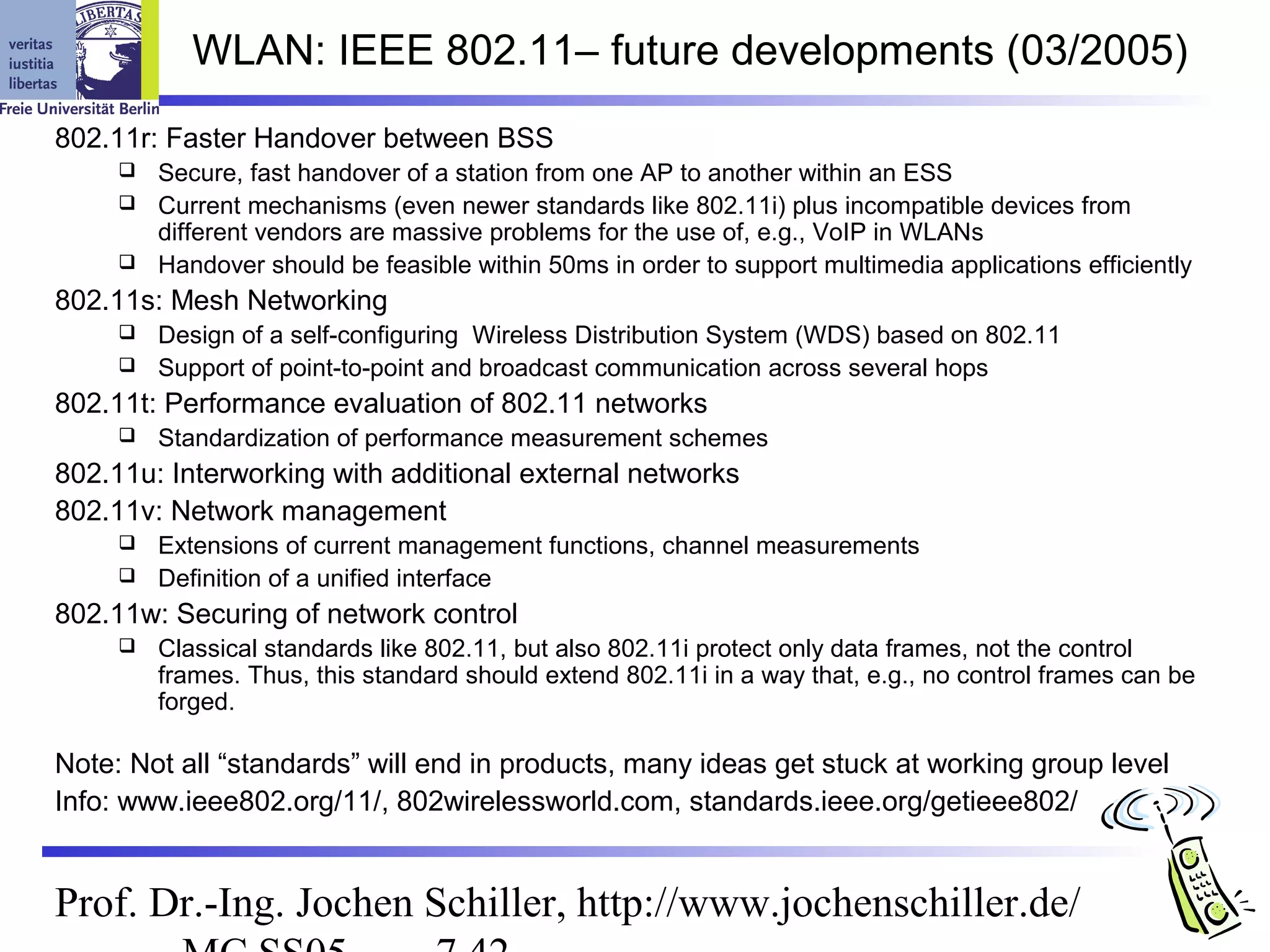 WLAN: IEEE 802.11– future developments (03/2005)
802.11r: Faster Handover between BSS
        Secure, fast handover of a station from one AP to another within an ESS
        Current mechanisms (even newer standards like 802.11i) plus incompatible devices from
         different vendors are massive problems for the use of, e.g., VoIP in WLANs
        Handover should be feasible within 50ms in order to support multimedia applications efficiently
802.11s: Mesh Networking
        Design of a self-configuring Wireless Distribution System (WDS) based on 802.11
        Support of point-to-point and broadcast communication across several hops
802.11t: Performance evaluation of 802.11 networks
        Standardization of performance measurement schemes
802.11u: Interworking with additional external networks
802.11v: Network management
        Extensions of current management functions, channel measurements
        Definition of a unified interface
802.11w: Securing of network control
        Classical standards like 802.11, but also 802.11i protect only data frames, not the control
         frames. Thus, this standard should extend 802.11i in a way that, e.g., no control frames can be
         forged.

Note: Not all “standards” will end in products, many ideas get stuck at working group level
Info: www.ieee802.org/11/, 802wirelessworld.com, standards.ieee.org/getieee802/


Prof. Dr.-Ing. Jochen Schiller, http://www.jochenschiller.de/
 