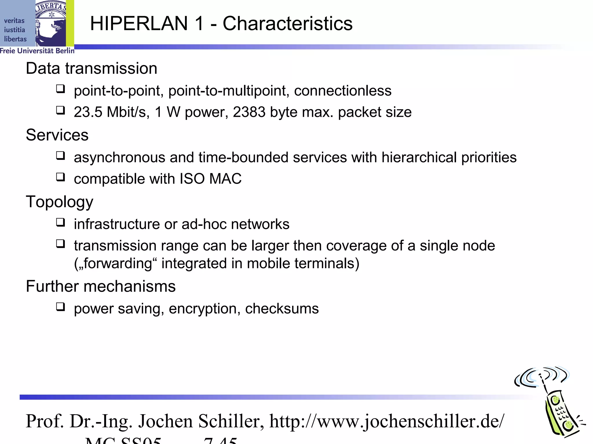 HIPERLAN 1 - Characteristics

Data transmission
    point-to-point, point-to-multipoint, connectionless
    23.5 Mbit/s, 1 W power, 2383 byte max. packet size

Services
    asynchronous and time-bounded services with hierarchical priorities
    compatible with ISO MAC

Topology
    infrastructure or ad-hoc networks
    transmission range can be larger then coverage of a single node
     („forwarding“ integrated in mobile terminals)
Further mechanisms
      power saving, encryption, checksums




Prof. Dr.-Ing. Jochen Schiller, http://www.jochenschiller.de/
 