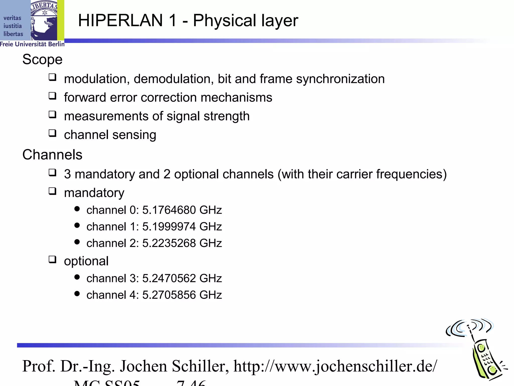 HIPERLAN 1 - Physical layer

Scope
    modulation, demodulation, bit and frame synchronization
    forward error correction mechanisms
    measurements of signal strength
    channel sensing

Channels
    3 mandatory and 2 optional channels (with their carrier frequencies)
    mandatory
          channel 0: 5.1764680 GHz
          channel 1: 5.1999974 GHz
          channel 2: 5.2235268 GHz
       optional
          channel 3: 5.2470562 GHz
          channel 4: 5.2705856 GHz




Prof. Dr.-Ing. Jochen Schiller, http://www.jochenschiller.de/
 