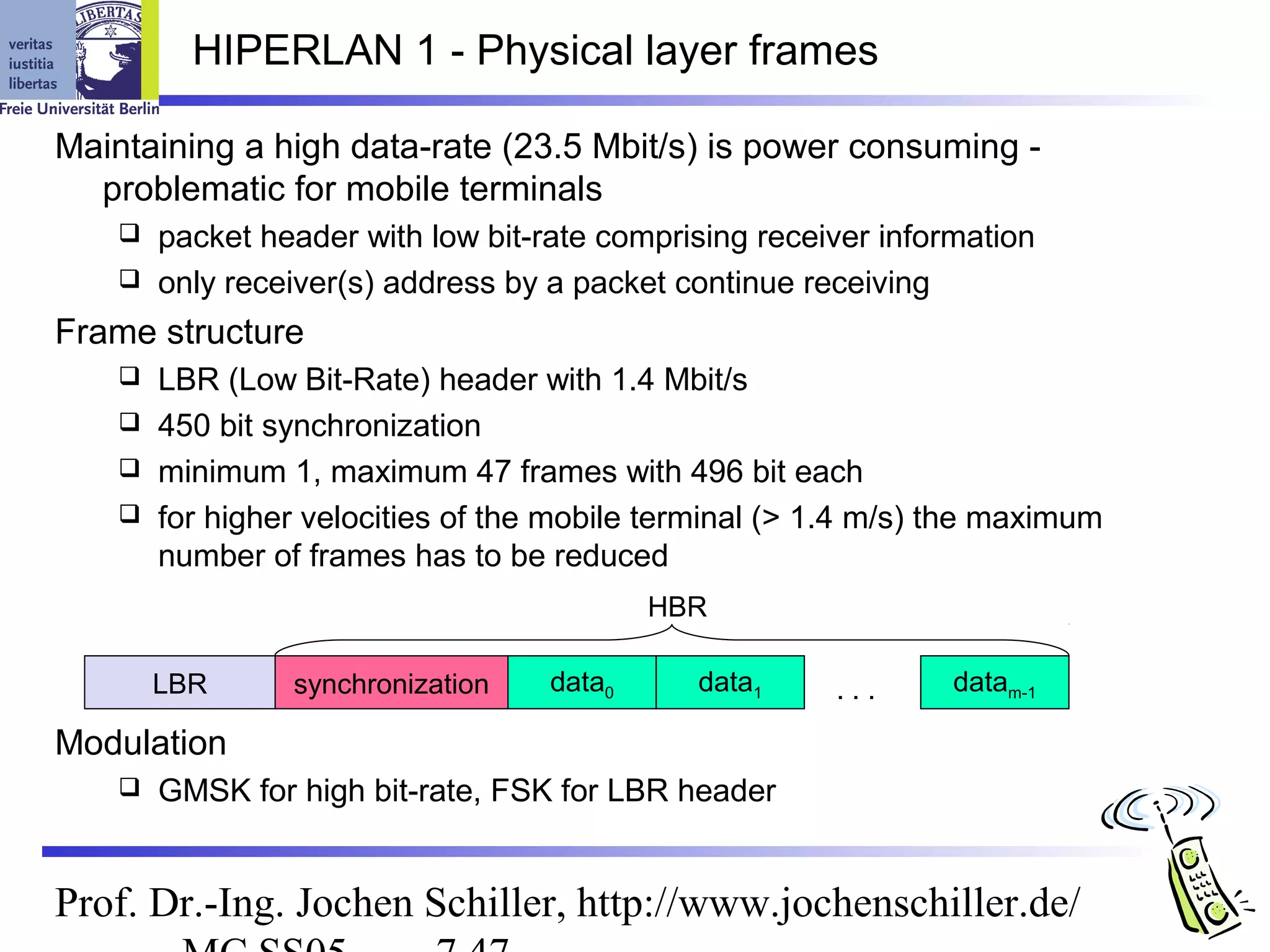 HIPERLAN 1 - Physical layer frames

Maintaining a high data-rate (23.5 Mbit/s) is power consuming -
  problematic for mobile terminals
     packet header with low bit-rate comprising receiver information
     only receiver(s) address by a packet continue receiving

Frame structure
     LBR (Low Bit-Rate) header with 1.4 Mbit/s
     450 bit synchronization
     minimum 1, maximum 47 frames with 496 bit each
     for higher velocities of the mobile terminal (> 1.4 m/s) the maximum
      number of frames has to be reduced
                                           HBR

        LBR      synchronization   data0     data1     ...     datam-1

Modulation
       GMSK for high bit-rate, FSK for LBR header


Prof. Dr.-Ing. Jochen Schiller, http://www.jochenschiller.de/
 