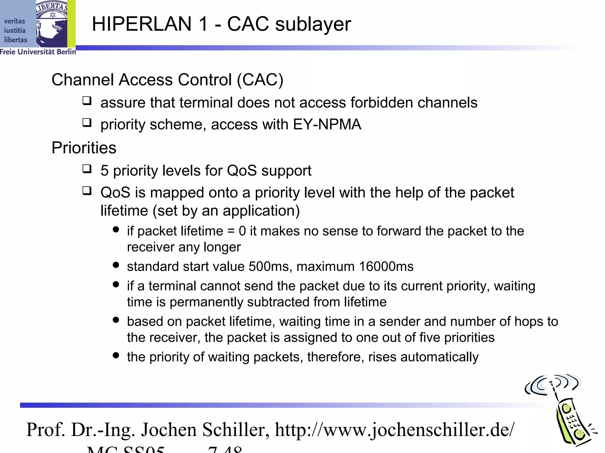 HIPERLAN 1 - CAC sublayer

   Channel Access Control (CAC)
        assure that terminal does not access forbidden channels
        priority scheme, access with EY-NPMA

   Priorities
        5 priority levels for QoS support
        QoS is mapped onto a priority level with the help of the packet
         lifetime (set by an application)
               if packet lifetime = 0 it makes no sense to forward the packet to the
                receiver any longer
               standard start value 500ms, maximum 16000ms
               if a terminal cannot send the packet due to its current priority, waiting
                time is permanently subtracted from lifetime
               based on packet lifetime, waiting time in a sender and number of hops to
                the receiver, the packet is assigned to one out of five priorities
               the priority of waiting packets, therefore, rises automatically




Prof. Dr.-Ing. Jochen Schiller, http://www.jochenschiller.de/
 