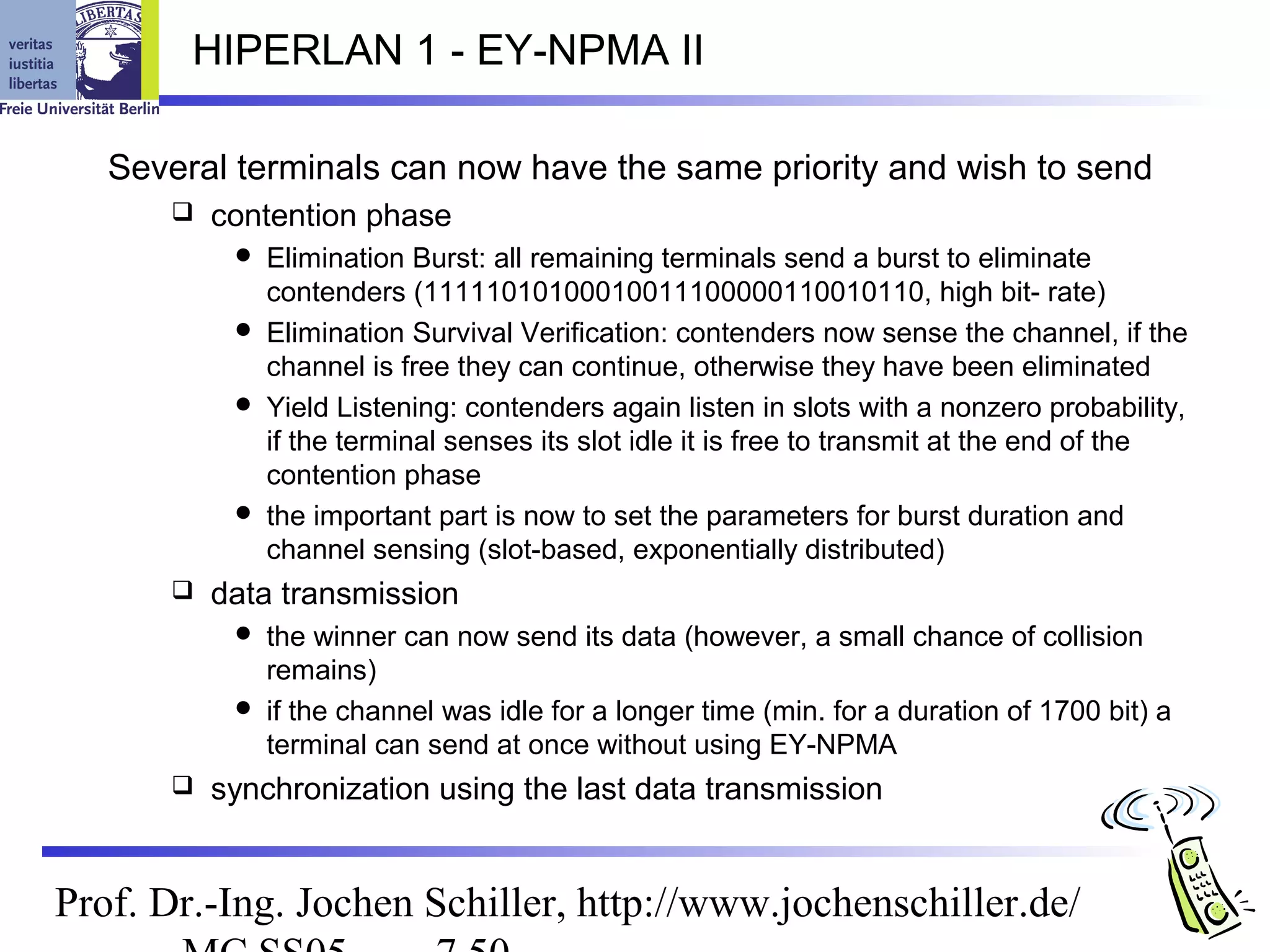 HIPERLAN 1 - EY-NPMA II

   Several terminals can now have the same priority and wish to send
         contention phase
            Elimination Burst: all remaining terminals send a burst to eliminate
             contenders (11111010100010011100000110010110, high bit- rate)
            Elimination Survival Verification: contenders now sense the channel, if the
             channel is free they can continue, otherwise they have been eliminated
            Yield Listening: contenders again listen in slots with a nonzero probability,
             if the terminal senses its slot idle it is free to transmit at the end of the
             contention phase
            the important part is now to set the parameters for burst duration and
             channel sensing (slot-based, exponentially distributed)
         data transmission
            the winner can now send its data (however, a small chance of collision
             remains)
            if the channel was idle for a longer time (min. for a duration of 1700 bit) a
             terminal can send at once without using EY-NPMA
         synchronization using the last data transmission


Prof. Dr.-Ing. Jochen Schiller, http://www.jochenschiller.de/
 
