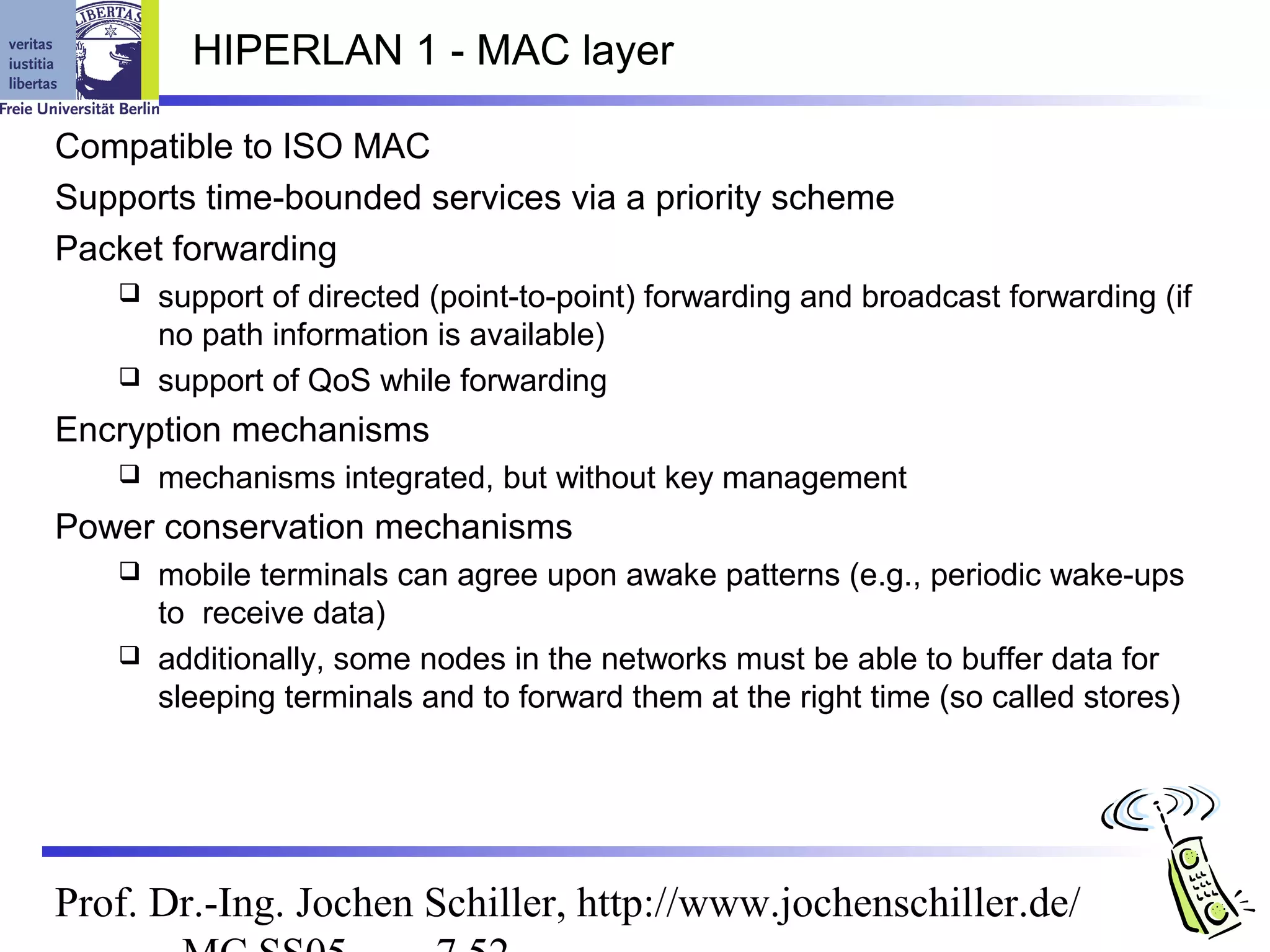 HIPERLAN 1 - MAC layer

Compatible to ISO MAC
Supports time-bounded services via a priority scheme
Packet forwarding
    support of directed (point-to-point) forwarding and broadcast forwarding (if
     no path information is available)
    support of QoS while forwarding

Encryption mechanisms
      mechanisms integrated, but without key management
Power conservation mechanisms
    mobile terminals can agree upon awake patterns (e.g., periodic wake-ups
     to receive data)
    additionally, some nodes in the networks must be able to buffer data for
     sleeping terminals and to forward them at the right time (so called stores)




Prof. Dr.-Ing. Jochen Schiller, http://www.jochenschiller.de/
 