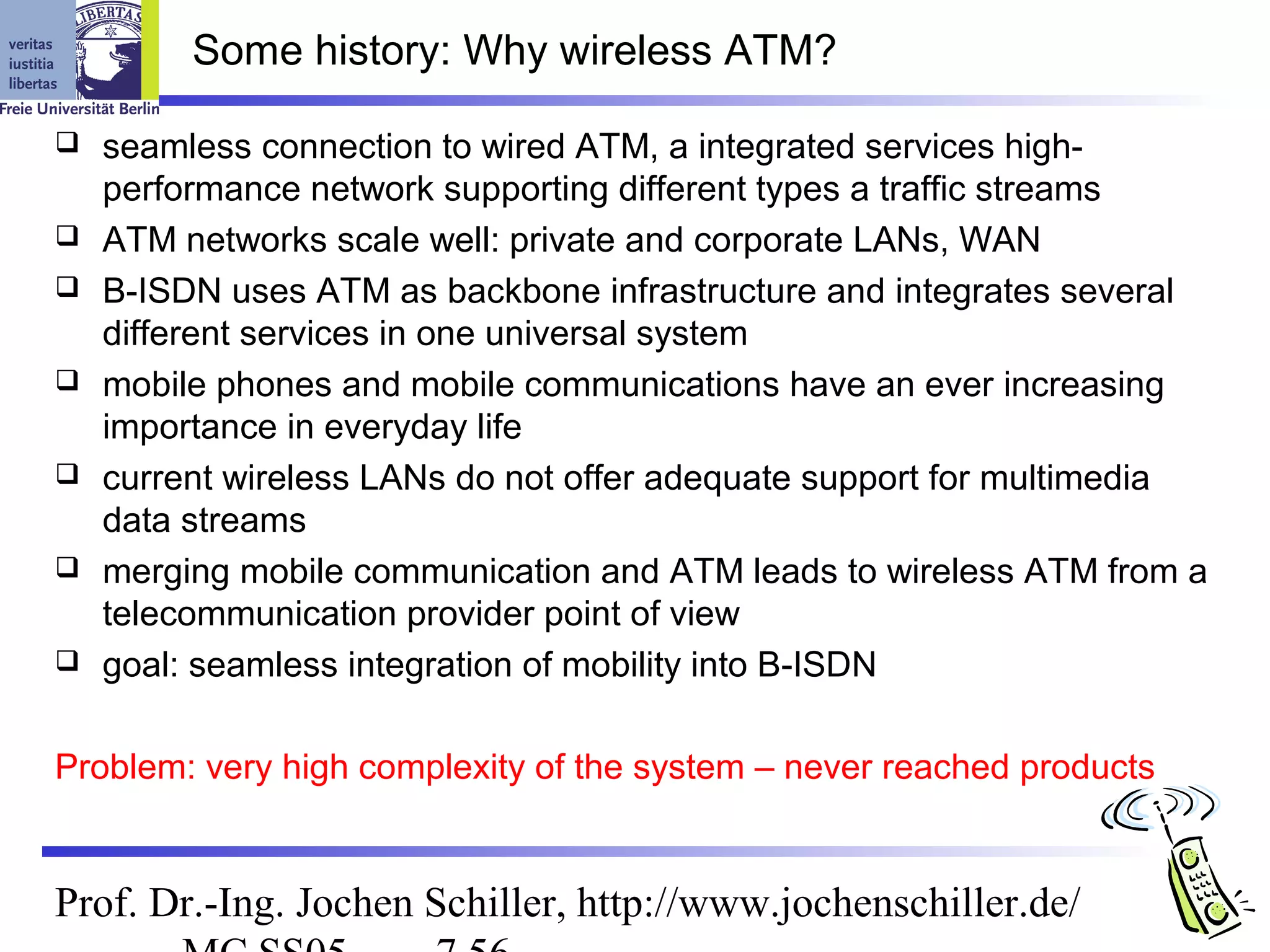 Some history: Why wireless ATM?

   seamless connection to wired ATM, a integrated services high-
    performance network supporting different types a traffic streams
   ATM networks scale well: private and corporate LANs, WAN
   B-ISDN uses ATM as backbone infrastructure and integrates several
    different services in one universal system
   mobile phones and mobile communications have an ever increasing
    importance in everyday life
   current wireless LANs do not offer adequate support for multimedia
    data streams
   merging mobile communication and ATM leads to wireless ATM from a
    telecommunication provider point of view
   goal: seamless integration of mobility into B-ISDN

Problem: very high complexity of the system – never reached products


Prof. Dr.-Ing. Jochen Schiller, http://www.jochenschiller.de/
 