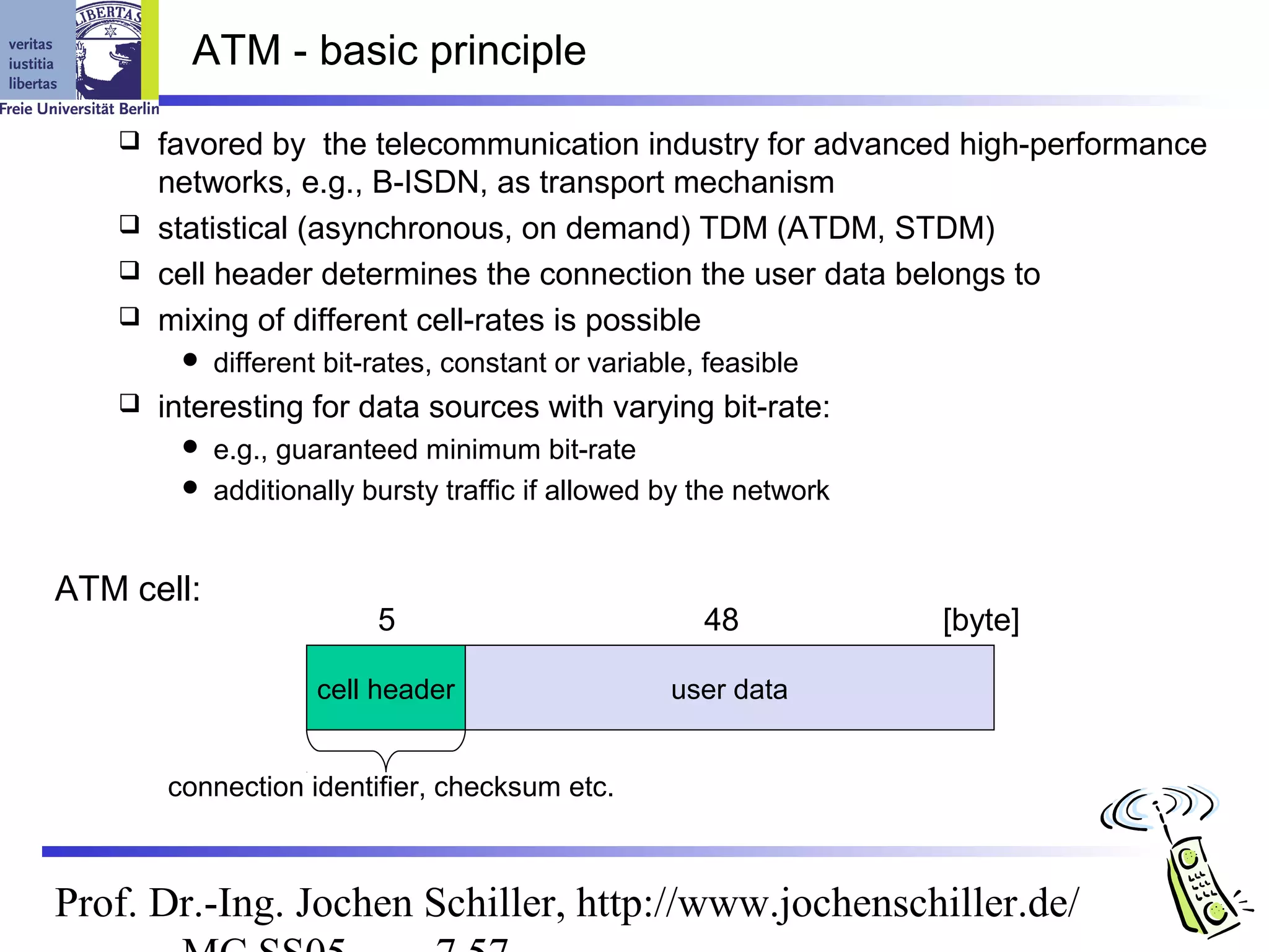 ATM - basic principle

    favored by the telecommunication industry for advanced high-performance
     networks, e.g., B-ISDN, as transport mechanism
    statistical (asynchronous, on demand) TDM (ATDM, STDM)
    cell header determines the connection the user data belongs to
    mixing of different cell-rates is possible
           different bit-rates, constant or variable, feasible
      interesting for data sources with varying bit-rate:
         e.g., guaranteed minimum bit-rate
         additionally bursty traffic if allowed by the network



ATM cell:
                          5                           48          [byte]

                     cell header                   user data


       connection identifier, checksum etc.



Prof. Dr.-Ing. Jochen Schiller, http://www.jochenschiller.de/
 