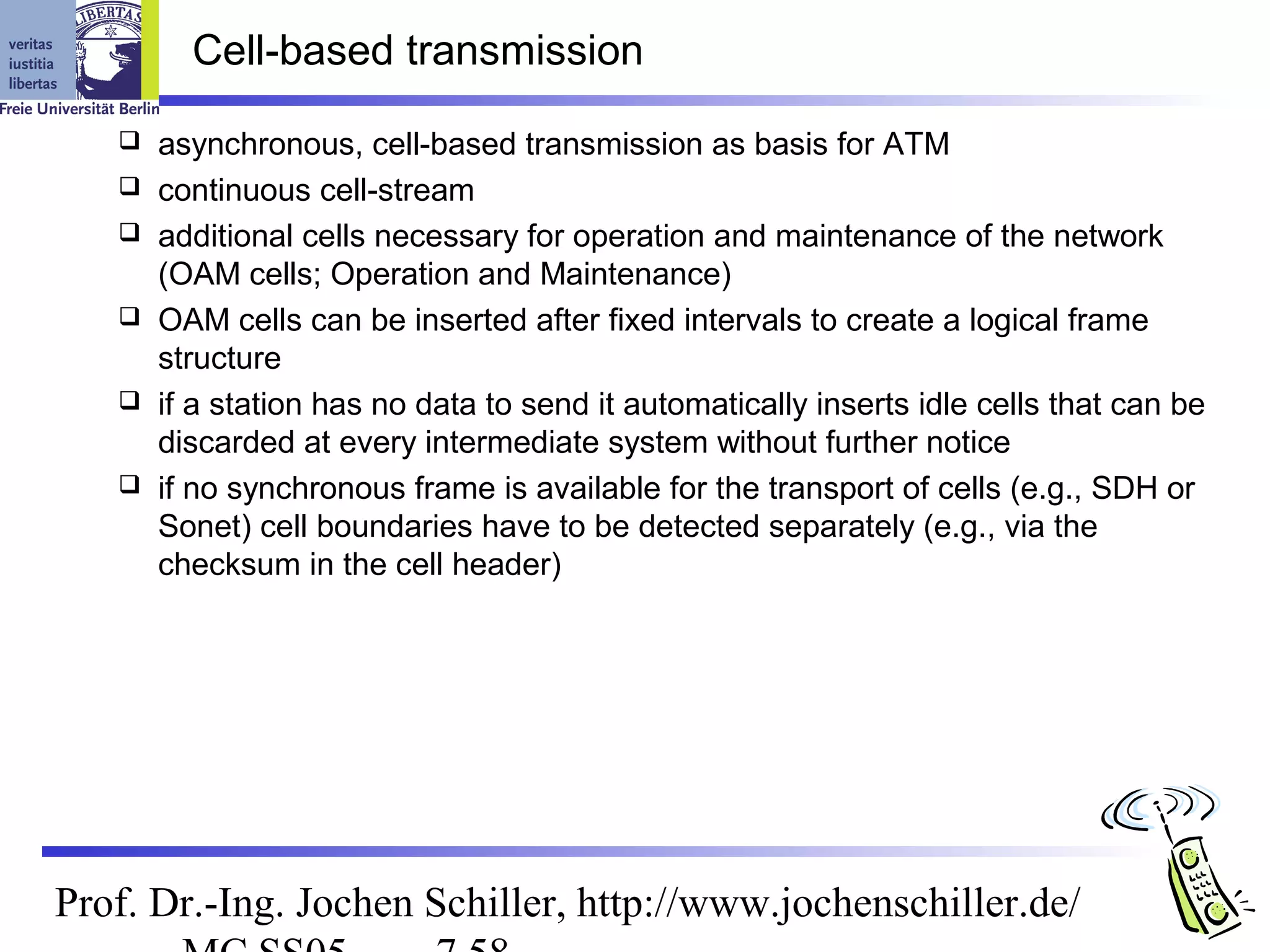 Cell-based transmission

      asynchronous, cell-based transmission as basis for ATM
      continuous cell-stream
      additional cells necessary for operation and maintenance of the network
       (OAM cells; Operation and Maintenance)
      OAM cells can be inserted after fixed intervals to create a logical frame
       structure
      if a station has no data to send it automatically inserts idle cells that can be
       discarded at every intermediate system without further notice
      if no synchronous frame is available for the transport of cells (e.g., SDH or
       Sonet) cell boundaries have to be detected separately (e.g., via the
       checksum in the cell header)




Prof. Dr.-Ing. Jochen Schiller, http://www.jochenschiller.de/
 