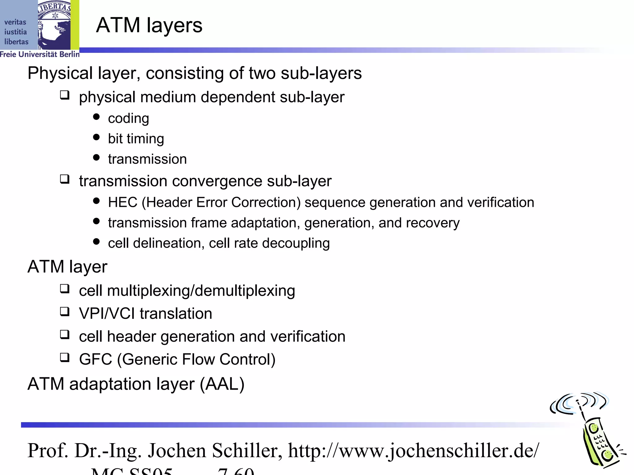 ATM layers

Physical layer, consisting of two sub-layers
       physical medium dependent sub-layer
          coding
          bit timing
          transmission
       transmission convergence sub-layer
          HEC (Header Error Correction) sequence generation and verification
          transmission frame adaptation, generation, and recovery
          cell delineation, cell rate decoupling

ATM layer
     cell multiplexing/demultiplexing
     VPI/VCI translation
     cell header generation and verification
     GFC (Generic Flow Control)

ATM adaptation layer (AAL)


Prof. Dr.-Ing. Jochen Schiller, http://www.jochenschiller.de/
 