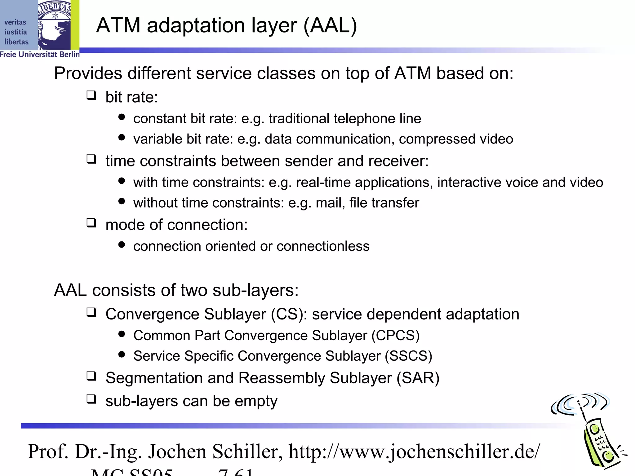 ATM adaptation layer (AAL)

   Provides different service classes on top of ATM based on:
          bit rate:
              constant bit rate: e.g. traditional telephone line
              variable bit rate: e.g. data communication, compressed video
          time constraints between sender and receiver:
              with time constraints: e.g. real-time applications, interactive voice and video
              without time constraints: e.g. mail, file transfer
          mode of connection:
                connection oriented or connectionless


   AAL consists of two sub-layers:
          Convergence Sublayer (CS): service dependent adaptation
              Common Part Convergence Sublayer (CPCS)
              Service Specific Convergence Sublayer (SSCS)
        Segmentation and Reassembly Sublayer (SAR)
        sub-layers can be empty



Prof. Dr.-Ing. Jochen Schiller, http://www.jochenschiller.de/
 
