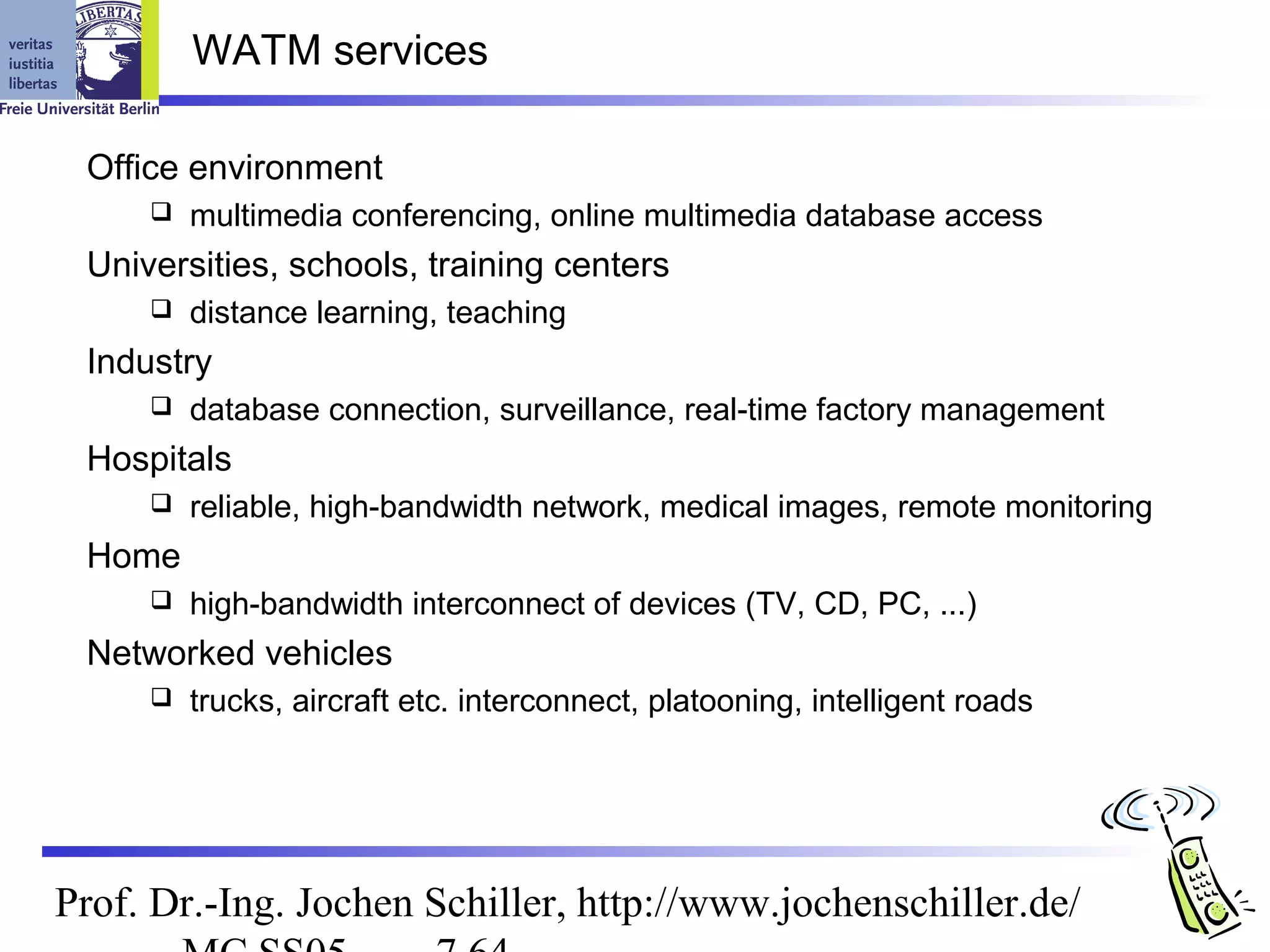 WATM services

 Office environment
        multimedia conferencing, online multimedia database access
 Universities, schools, training centers
        distance learning, teaching
 Industry
        database connection, surveillance, real-time factory management
 Hospitals
        reliable, high-bandwidth network, medical images, remote monitoring
 Home
        high-bandwidth interconnect of devices (TV, CD, PC, ...)
 Networked vehicles
        trucks, aircraft etc. interconnect, platooning, intelligent roads




Prof. Dr.-Ing. Jochen Schiller, http://www.jochenschiller.de/
 