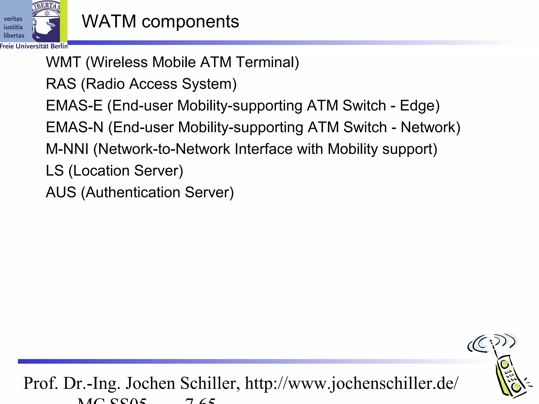 WATM components

   WMT (Wireless Mobile ATM Terminal)
   RAS (Radio Access System)
   EMAS-E (End-user Mobility-supporting ATM Switch - Edge)
   EMAS-N (End-user Mobility-supporting ATM Switch - Network)
   M-NNI (Network-to-Network Interface with Mobility support)
   LS (Location Server)
   AUS (Authentication Server)




Prof. Dr.-Ing. Jochen Schiller, http://www.jochenschiller.de/
 