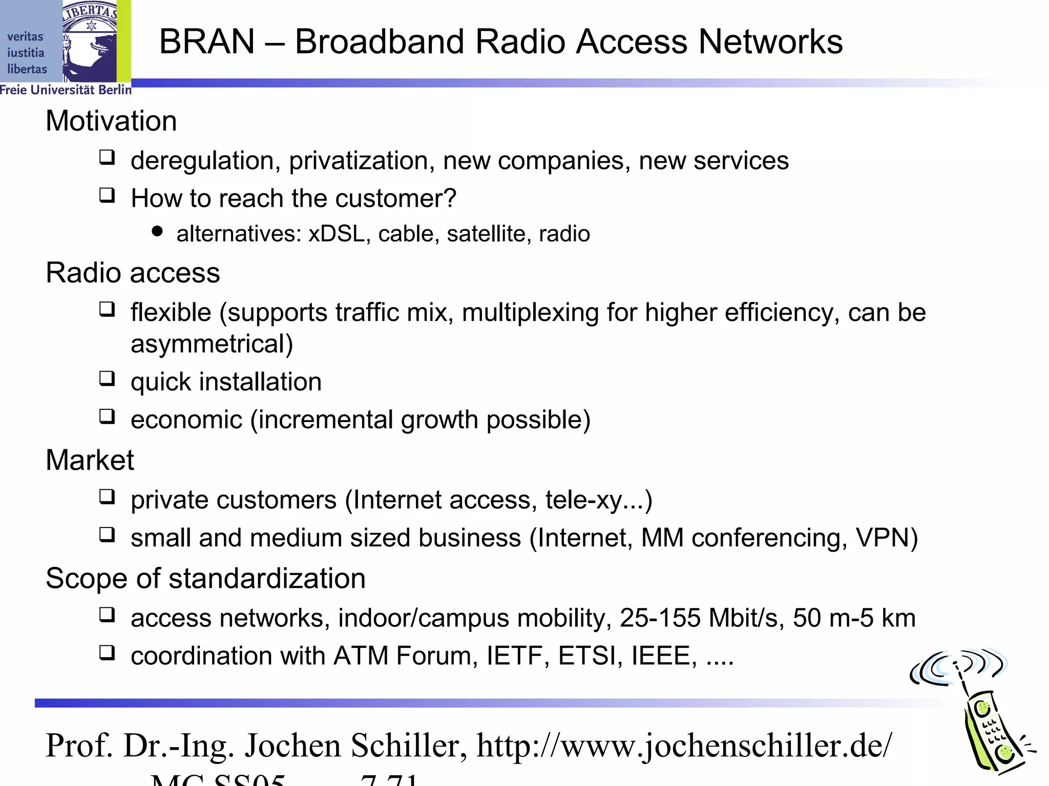 BRAN – Broadband Radio Access Networks

Motivation
    deregulation, privatization, new companies, new services
    How to reach the customer?
            alternatives: xDSL, cable, satellite, radio
Radio access
    flexible (supports traffic mix, multiplexing for higher efficiency, can be
     asymmetrical)
    quick installation
    economic (incremental growth possible)

Market
    private customers (Internet access, tele-xy...)
    small and medium sized business (Internet, MM conferencing, VPN)

Scope of standardization
    access networks, indoor/campus mobility, 25-155 Mbit/s, 50 m-5 km
    coordination with ATM Forum, IETF, ETSI, IEEE, ....



Prof. Dr.-Ing. Jochen Schiller, http://www.jochenschiller.de/
 