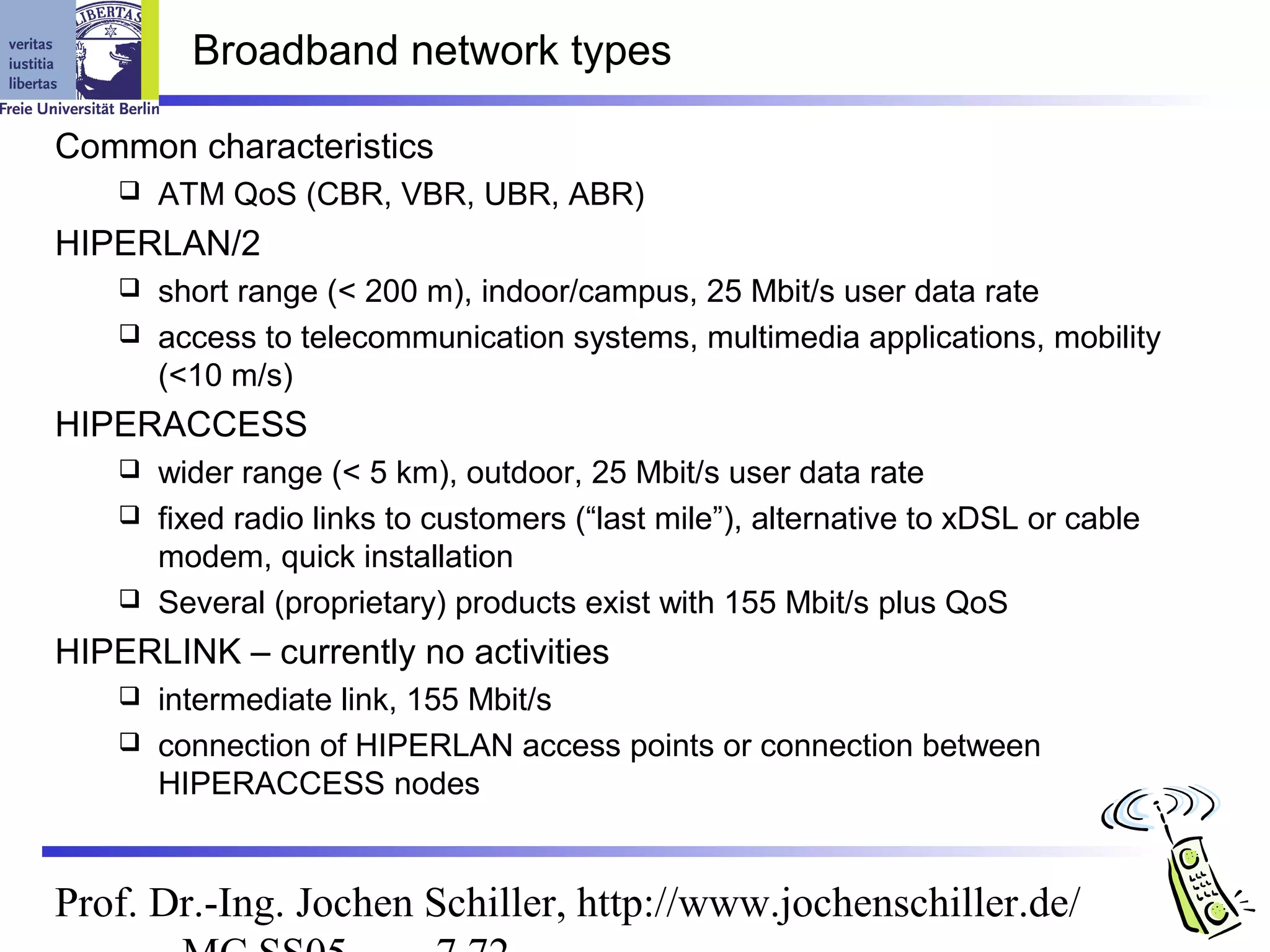 Broadband network types

Common characteristics
       ATM QoS (CBR, VBR, UBR, ABR)
HIPERLAN/2
     short range (< 200 m), indoor/campus, 25 Mbit/s user data rate
     access to telecommunication systems, multimedia applications, mobility
      (<10 m/s)
HIPERACCESS
     wider range (< 5 km), outdoor, 25 Mbit/s user data rate
     fixed radio links to customers (“last mile”), alternative to xDSL or cable
      modem, quick installation
     Several (proprietary) products exist with 155 Mbit/s plus QoS

HIPERLINK – currently no activities
     intermediate link, 155 Mbit/s
     connection of HIPERLAN access points or connection between
      HIPERACCESS nodes


Prof. Dr.-Ing. Jochen Schiller, http://www.jochenschiller.de/
 
